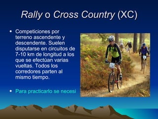 Rally  o  Cross Country  (XC) Competiciones por terreno ascendente y descendente. Suelen disputarse en circuitos de 7-10 km de longitud a los que se efectúan varias vueltas. Todos los corredores parten al mismo tiempo.  Para practicarlo se necesita: 