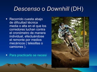 Descenso  o  Downhill  (DH) Recorrido cuesta abajo de dificultad técnica media o alta en el que los corredores luchan contra el cronómetro de manera individual, efectuándose el remonte por medios mecánicos ( telesillas o camiones ).  Para practicarlo se necesita: 