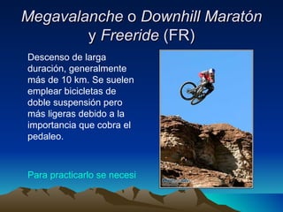Megavalanche  o  Downhill Maratón  y  Freeride  (FR) Descenso de larga duración, generalmente más de 10 km. Se suelen emplear bicicletas de doble suspensión pero más ligeras debido a la importancia que cobra el pedaleo.  Para practicarlo se necesita: 