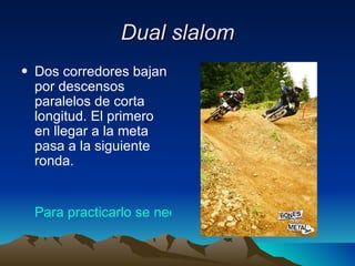 Dual slalom Dos corredores bajan por descensos paralelos de corta longitud. El primero en llegar a la meta pasa a la siguiente ronda.  Para practicarlo se necesita: 