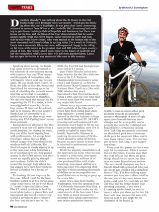 HAPPY TRAILS                                                                                       By Richard J. Cunningham




D
         ecember already? I was talking about the 24 Hours in the Old
         Pueblo today as if February were last month—which got me think-
         ing about the year’s highlights. It was great that Lance Armstrong
returned to trounce Dave Wiens at the Leadville 100. Armstrong had noth-
ing to gain from crushing a field of hopefuls and has-beens, but there was
honor on the line, and the King-of-the-Tour demonstrated that he under-
stands exactly what that word means. Lance showed up early and rode
side-by-side with fellow racers, who were treated to the human side of the
most venerated and feared athlete in cycling today. For a week in Colorado,
Lance was a mountain biker: one man, self-supported, happy to be riding
on fat tires, with nature as his greatest rival and 100 miles of open country
ahead of him. His victory added some shine to the legacy of Leadville and
left the vanquished with a story they will tell their grandchildren. Lance
has an open invitation to any mountain bike race in this country.


   Speaking about racing, the Kenda         2009, the Fuel EX and Stumpjumper
Cup series delivered as promised: a         were tied at 4.7 inches.
full schedule of cross-country racing,         Gary Fisher Bicycles scored two
with separate East and West venues          huge victories for the 29er with two
and thousands of competitors who            wins in the U.S. National
will happily return next year to race       Championship Cross-Country series
again. We can thank Scott Tedro, Ty         (men’s and women’s)—a first for
Kady, the folks at Sho-Air, Kenda and       both classes (Katie Compton won the
Specialized for manning up to the           National Short Track on a 29er with
task of rebuilding the national moun-       700C tubulars last year).
tain bike series that its caretaker,        Specialized’s Ned Overend has been
USA Cycling, had left in shambles.          riding a 29er, and one vote from Ned
We can also thank the Kenda Cup for         is worth more than five votes from
supporting the US Pro series, which         any major bike brand.
was piggybacked upon key Kenda                 Almost every top cross-country pro
Cup venues. If there can be a down-         and two-thirds of the bike-park
side to its success, the cross-country      crowd have been riding dual-chain-        Seattle’s success points urban park
Kenda Cup left downhillers all              ring cranksets—a trend largely            planners towards an untapped
padded up with no place to go, won-         ignored by the bike industry at large     resource: thousands of acres of ugly
dering why USA Cycling hasn’t taken         until SRAM launched XX. SRAM’s            open space beneath freeway inter-
them seriously.                             stunning and well-engineered 2x10         changes and between public works
   Racing devotees all preach that this     drivetrain won’t begin to fill the vac-   projects that could be reclaimed and
country’s next star will arrive from a      uum in the marketplace, even if it is     beautified for recreational cycling.
youth program, but during the week,         readily accepted by major bike            New York City successfully converted
they can all be found sipping beer          brands. Reportedly, Shimano is            an abandoned park into a showcase
with professionals. All except Matt         readying its own version of 2x10—         skills park for mountain bikes, and it
Fritzinger, whose NorCal High               which should be called XTR-Duh,           now hosts regular races. If it can hap-
School League was franchised in the         because no parts maker is more close-     pen in New York City, it can happen
southern half of California. The            ly attached to professional cross-        anywhere.
NorCal League is simply ripping it up       country racing.                              Every year that passes carries a mes-
at the races and, while SoCal has a            While the majority shareholders of     sage for its successor. While I cannot
lot of catching up to do, they passed       the sport sort out 2x10, what we real-    foretell the future, it seems clear that
muster in their first season, and their     ly need is a wide-ratio, nine-speed       this year tells us that there are good
teams are rapidly gaining strength          cassette so that the millions of us       things ahead for our sport, but they
and numbers. California didn’t              who purchased bikes with triple-          may not come from obvious sources.
invent the concept; high school rac-        chainring, nine-speed shifting sys-       The next world champion may be a
ing leagues have been flourishing in        tems can enjoy two-chainring shift-       freckle-faced high school kid who just
British Columbia for a decade or            ing bliss without spending thousands      six weeks ago couldn’t tell a derailleur
more.                                       of dollars on an incompatible ten-        from a DVD. The best shifting trans-
   Technology did not leap very far         speed drivetrain or having to pony up     mission you have ever ridden could be
this year. Wheel travel for the basic       for a new bike.                           the one you already own, minus nine
trailbike settled in at five-inches-plus;      Great news came from Seattle,          gears—and your first wall-ride on that
a big I-told-you-so for the Pivot Mach      Washington, with the opening of the       2x9 bike may be 50 feet below your
5, Turner 5 Spot and Santa Cruz             I-5 Colonnade Mountain Bike Park, a       morning commute. If you own a
Blur LT, which continue to lead the         riding and skills park under an ele-      Livestrong rubber band, be sure to
trend while industry giants Trek and        vated stretch of the Interstate 5 free-   wear it when you show up for that 24-
Specialized play travel tennis trying       way. With so much pressure for            hour solo race, because the man who
to find a permanent place between           mountain bike riding opportunities        lines up next to you might be the
the four- and six-inch marks. For           near major population centers,            chairman of the board. ❑

10 www.mbaction.com
 