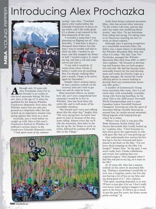 MBA YOUNG RIPPER
                    Introducing Alex Prochazka
                                                                   racing,” says Alex. “I buckled            Aside from being a talented mountain
                                                                   down a few weeks before the           biker, Alex has several other interests.
                                                                   Colorado Crankworx to focus on        “In the winter I ski tons, and my dad
                                                                   my tricks, and I felt really good.    and I are super into modifying diesel
                                                                   It’s a shame to get injured in the    trucks,” says Alex. “In my downtime
                                                                   first slopestyle of the year.         from riding and racing, I’m taking class-
                                                                      “I overshot a jump that I was      es in Vancouver teaching me how to
                                                                   planning on flipping out of,” Alex    work on diesel engines.”
                                                                   describes. “I had done it about a         Although Alex is gaining recognition
                                                                   thousand times before, but this       as a remarkable mountain biker, his
                                                                   time I was in trouble and had to      father was a major player in developing
                                                                   ditch my bike. I landed on my         the Whistler Mountain Bike Park into
                                                                   knee, and that snapped my femur       what it is today. “My dad, Tom ‘Pro’
                                                                   in half. I needed surgery to repair   Prochazka, managed the Whistler
                                                                   my leg, and had a rod and some        Mountain Bike Park from 2001 to 2007,”
                                                                   screws put into it.                   Alex explains. “He focused on develop-
                                                                      “I was told it would be 12         ing trail features that are both progres-
                                                                   weeks from when I broke it            sive and safe. My dad has become inter-
                                                                   before I could even do anything.      nationally known for his trail develop-
                                                                   But, I’m already walking after        ment and works for Gravity Logic as a
                                                                   just a month. I hope to be active     design manager. He travels the world
                                                                   again by December.”                   offering advice to resorts looking to
                                                                      Despite Alex’s serious injury,     develop their own summertime moun-
                                                                   he has a positive outlook on his      tain bike parks.”
                                                                   recovery and can’t wait to get            A member of Commencal’s Young

                    A
                             lthough only 18 years old,
                             Alex Prochazka (Alex Pro to     back out and do what he loves.              Guns mountain bike team, Alex is a tal-
                             his friends) is no rookie to       Most mountain bikers, no matter          ented rider with remarkable versatility.
                    elite-level mountain biking. We first    how old, can’t even comprehend how          Along with throwing backflips, he fin-
                    saw Alex at the age of 15 when he        amazing it would be to live in              ished 19th at the 2008 Junior Downhill
                    qualified for the famous Whistler        Whistler. Alex has lived there his          World Championships and is a past
                    Crankworx Slopestyle. Ever since, the    entire life, and is well aware of his       Canadian Junior Downhill National
                    Whistler native has not only pro-        incredible situation.                       Champion. Growing up with the sport of
                    gressed as a slopestyle rider, but has      “My friends and I were just talking      mountain biking virtually blowing up
                    racked up an impressive résumé com-      about this the other day,” laughs Alex.     around him, he credits several mountain
                    peting against that clock as a racer.    “We were saying how we know how             biking legends with helping him get
                       Ironically, just a week before we     good we have it, because of the awe-        where he is today.
                    caught up with Alex at this year’s       some riding. Almost every day we’ll             “When I was a kid, it was guys like
                    Crankworx Festival in Whistler, he       ride the mountain, then later in the        Wade Simmons, Richie Schley and
                    suffered a serious injury in the         day hit up the Air Dome to work on          Darren Berrecloth that I really looked up
                    Crankworx Colorado Slopestyle event.     tricks, followed by cooling off at the      to,” explains Alex. “I feel fortunate to
                       “I had spent most of my summer        lake in the Village.”                       have been given the opportunity to ride
                                                                                                         with guys like that as I was growing up.”
                                                                                                             Alex understands how serious his bro-
                                                                                                         ken leg is, but he’s focused and deter-
                                                                                                         mined to get back on the bike. “I’m not
                                                                                                         leery about jumping on the bike; I’m
                                                                                                         hungry!” boasts Alex. “In the past, I was
                                                                                                         never really hurt. I broke collarbones
                                                                                                         and wrists, but nothing that ever
                                                                                                         required surgery. That changed when I
                                                                                                         had this rod put in my leg, as it stays in
                                                                                                         for life!”
                                                                                                             At 18 years old, Alex has a mature
                                                                                                         outlook on his career in mountain bik-
                                                                                                         ing. “Riding is something I would like to
                                                                                                         turn into a longtime career, but I’m also
                                                                                                         just having a lot of fun on my bike and
                                                                                                         am doing good at it,” Alex explains.
                                                                                                         “This sport, meaning slopestyle, is so new,
                                                                                                         I’ll have to just play it by ear. I don’t really
                                                                                                         even know what’s going to happen to the
                                                                                                         sport in the future. It’s blown up so much
                                                                                                         in just the past five years, the future seems
                                                                                                         pretty exciting.” ❑


                   100 www.mbaction.com
 