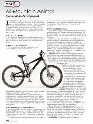 MBA              est

All-Mountain Animal
Diamondback’s Scapegoat
                                                                 the two-speed Truvativ HammerSchmidt FR transmission

I
    n 2007, Diamondback experimented with a prototype
    all-mountain bike built to test the limits of their exist-   that’s bolted to ISCG mounts. The HammerSchmidt gear-
    ing six-inch-travel Mission trailbike (tested in our July    box simulates the shift between a 22-and 36-tooth
2009 issue), and the Scapegoat was born. The original            chairing.
Scapegoat debuted at the Interbike tradeshow that year,
and after an onslaught of inquiries about the prototype,         HOW DOES IT PERFORM?
Diamondback decided to produce the bike for a limited               We’ve thrown a leg over all of Diamondback’s full-suspen-
run in 2009.                                                     sion bikes with their Knuckle Box four-bar suspension: the
                                                                 five-inch-travel, cross-country-oriented Sortie; six-inch-travel
WHO IS IT MADE FOR?                                              Mission trailbike; and now the six-inch-travel, burlier spec’d
  The Scapegoat is an aggressive, black-diamond/park             Scapegoat.
bike designed for riders who attack technical descents but          Ergonomics: Any bike with the HammerSchmidt trans-
have the fitness to pedal their six-inch-travel machines         mission has such a unique profile that it tells you it’s built
uphill.                                                          for some seriously aggressive riding. In the saddle, the
                                                                 Scapegoat has a mysteriously cramped cockpit, despite a 23-
WHAT IS IT MADE FROM?                                            inch-long top tube. The 25-inch-wide handlebar is narrow
  The six-inch-travel Scapegoat shares the same                  for today’s cross-country bikes, let alone a six-inch-travel
aluminum frame as the aforementioned                             park bike, and is partly to blame for the awkward in-the-
                                                                 saddle feel. The bulky Diamondback Brics grips had to go—
                                                                 we opted for a thinner lock-on pair.
                                                                    Pedaling: Despite the black-diamond-trail component
                                                                 spec, the Scapegoat is an impressive pedaling machine. We
                                                                 felt almost no unwanted suspension movement while mash-
                                                                  ing in the saddle with the Fox’s ProPedal lever engaged on
                                                                   the DHX 5.0 air shock. The two-way ProPedal lever is easy
                                                                     to reach, as the top of the shock is near the downward-
                                                                                   sloping top tube.
                                                                                          The HammerSchmidt transmission
                                                                                          will take some getting used to (as does
                                                                                            any two-ring setup), but once
                                                                                             you’ve re-wired the shifting
                                                                                               mechanism of your brain, you’ll
                                                                                               be using the transmission to your
                                                                                                advantage. The
                                                                                                HammerSchmidt’s gearing setup
                                                                                               will do you the most good when
                                                                                               the chain is towards the middle
                                                                                              of your cassette, otherwise the
                                                                                             drastic drop or rise of the front
                                                                                            chainring will send you into a furi-
                                                                                          ous rear-derailleur-shifting frenzy to
                                                                                       find the appropriate ratio for the terrain.
                                                                                     Climbing: Going uphill is when you really
Diamondback Mission, except for a more robust, straight-         take advantage of the HammerSchmidt, as it takes you and
gauge downtube for added strength.                               the Scapegoat to the top of steep climbs that other six-inch-
   Diamondback’s four-bar Knuckle Box suspension is              travel bikes would have no hope of cresting. When you’ve
designed so the wheel rate starts off linear and finishes        reached the limit of what your legs can dish out, use the
slightly progressive. This results in improved small-bump        left-side thumb shifter to drop into HammerSchmidt’s low
compliance, more perceived travel and bottom-out protec-         gear and find a ratio that will get you to the top.
tion. Diamondback says their Knuckle Box pivot locations            The 6.3-inch-travel fork requires you to exaggerate
result in minimal chain growth and that pedal feedback is        bending at the elbows to get your chest over the front of the
non-existent.                                                    bike to keep the front wheel from wandering.
                                                                    HammerSchmidt’s planetary gear design has a lot of
WHICH COMPONENTS STAND OUT?                                      moving parts working together to deliver its unique gear
  On the front-end of the bike stands a 6.3-inch-travel Fox      ratios. The result of the internal mechanism’s workings is a
36 Float RC2 fork mounted inside the 1.5-inch head tube.         small but noticeable amount of drag on the drivetrain when
Instead of the Fox RP23 shock used on the Mission, the           pedaling in the 36-tooth gear, especially uphill. The drive-
Scapegoat features a Fox DHX 5.0 air shock with a piggy-         train drag is the trade-off for getting a 36.5-pound, long-
back reservoir.                                                  travel rig up steep ascents.
  The most noticeable difference between the two bikes is           Descending: As impressed as we were with the

104   www.mbaction.com
 