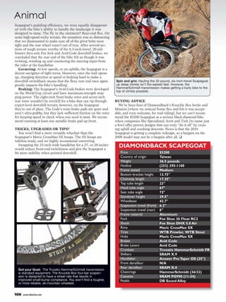 Animal
Scapegoat’s pedaling efficiency, we were equally disappoint-
ed with the bike’s ability to handle the landscape it was
designed to tame. The fly in the ointment? Rear-end flex. On
some high-speed rocky terrain, the sensation was so distracting
that we dismounted to make sure all of the pivot bolts were
tight and the rear wheel wasn’t out of true. After several sec-
tions of tough terrain worthy of the 6.3-inch-travel, 20-mil-
limeter thru-axle Fox fork and Avid Code downhill brakes, we
concluded that the rear end of the bike felt as though it was
twisting, winding up and countering the steering input from
the rider at the handlebar.
   Cornering: At low speeds, or on uphills, the Scapegoat is a
decent navigator of tight turns. However, once the trail opens
up, changing direction at speed or braking hard to make a
downhill switchback means that the flexy rear end once again          Spin and grin: Hauling the 32-pound, six-inch-travel Scapegoat
greatly impacts the bike’s handling.                                  up steep climbs isn’t the easiest feat. However, the
   Braking: The Scapegoat’s Avid Code brakes were developed           HammerSchmidt transmission makes getting a burly bike to the
                                                                      top of climbs possible.
on the World Cup circuit and have maximum-strength stop-
ping power. The eight-inch front brake rotor and seven-inch
rear rotor wouldn’t be overkill for a bike that can rip through       BUYING ADVICE
expert-level downhill terrain; however, on the Scapegoat                 We’ve been fans of Diamondback’s Knuckle Box Sortie and
they’re out of place. The Code’s resin brake pads are quiet and       Mission (where we noticed frame flex and felt it was accept-
aren’t ultra-grabby, but they lack sufficient friction on the rotor   able, and even welcome, for trail riding), but we can’t recom-
for keeping speed in check when you need it most. We recom-           mend the $5200 Scapegoat as a serious black-diamond bike
mend running at least one metallic brake pad up front.                when companies like Specialized, Scott and Trek (to name just
                                                                      a few) offer proven designs that can truly “do it all” by cruis-
TRICKS, UPGRADES OR TIPS?                                             ing uphill and crushing descents. News is that the 2010
   You won’t find a more versatile wheelset than the                  Scapegoat is getting a complete redesign, so a bargain on the
Scapegoat’s Mavic CrossMax SX hoops. The SX hoops are                 2009 model may not be a bargain after all. ❑
tubeless ready, and we highly recommend converting.
   Swapping the 25-inch-wide handlebar for a 27- or 28-incher           DIAMONDBACK SCAPEGOAT
would reduce front-end twitchiness and give the Scapegoat a
bit more stability when pointed downhill.                                Price                       $5200
                                                                         Country of origin           Taiwan
                                                                         Weight                      36.5 pounds
                                                                         Hotline                     (253) 395-1100
                                                                         Frame tested                Medium
                                                                         Bottom bracket height       13.75"
                                                                         Chainstay length            17.35"
                                                                         Top tube length             23"
                                                                         Head tube angle             67°
                                                                         Seat tube angle             72°
                                                                         Standover height            29.5"
                                                                         Wheelbase                   43.7"
                                                                         Suspension travel (front)   6.3"
                                                                         Suspension travel (rear)    6"
                                                                         Frame material              Aluminum
                                                                         Fork                        Fox Shox 36 Float RC2
                                                                         Shock                       Fox Shox DHX 5.0 Air
                                                                         Rims                        Mavic CrossMax SX
                                                                         Tires                       WTB Prowler, WTB Stout
                                                                         Hubs                        Mavic CrossMax SX
                                                                         Brakes                      Avid Code
                                                                         Brake Levers                Avid Code
                                                                         Crankset                    Truvativ HammerSchmidt FR
                                                                         Shifters                    SRAM X.9
                                                                         Handlebar                   Answer Pro Taper OS (25")
                                                                         Front derailleur            N/A
                                                                         Rear derailleur             SRAM X.0
  Got your Goat: The Truvativ HammerSchmidt transmission
  is standard equipment. The Knuckle Box four-bar suspen-                Chainrings                  HammerSchmidt (36/22)
  sion is designed to have a wheel rate that results in                  Cassette                    SRAM PG990 (11-34)
  improved small-bump compliance. You won’t find a tougher,              Pedals                      DB Sound Alloy
  or more reliable, all-mountain wheelset.


106   www.mbaction.com
 