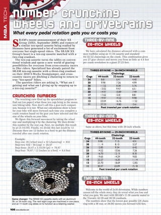 MBA TECH

             N u m be r Cru n c h in g
             Wheels And Drivetrains
              What every pedal rotation gets you or costs you
                                                                                   THREE-BY-NINE
             S
                  RAM’s recent announcement of their XX
                  Group (MBA, September 2009) and rumors of
                  a similar ten-speed cassette being readied by                     26-INCH WHEELS
             Shimano have generated a lot of excitement from
             everyone but single-speed riders. The SRAM XX                          We have calculated the distance advanced with a com-
             Group’s heart is a ten-cog cassette matched with a                   mon trailbike using an 11-34 cassette and standard
             two-ring crankset.                                                   44/32/22 chainrings on the crank. This combination gives
               The ten-cog cassette turns the tables on conven-                   you 27 gear choices and moves you from as little as 4.4 feet
             tional wisdom and opens a new world of gearing                       per crank revolution to a giant 27.23 feet.
             possibilities for everyone from cross-country racers
             to 29er riders. Specialized has already paired the
             SRAM ten-cog cassette with a three-ring crankset
             on their 2010 S-Works Stumpjumper, and cross-
             country racers are ditching a chainring to return to
             true “ten-speed” bikes.
                The question riders are asking is, “What am I
             gaining and what am I giving up by stepping up to
             a ten-cog cassette?”


             CRUNCHING NUMBERS
                The wrecking crew fired up the spreadsheet program to
             find out (on paper) what those ten cogs bring to the moun-
             tain biking table. Now don’t call this a gear-inch compari-
             son, because it is not. What our calculations show is how
             far your bike will move forward each time you complete a
             crank rotation based on the gear you have selected and the
             size of the wheels on your bike.                                      THREE-BY-NINE
                We figure this forward movement by taking the wheel
             size and multiplying it by the chainring. We then divide               29-INCH WHEELS
             this number by the rear cog. Next, we multiply this result
             by pi (3.14159). Finally, we divide this last result by 12             Same as above, but this time with 29-inch wheels.
             (because there are 12 inches in a foot) to get the distance
             traveled after one crank rotation.

                Example:
                Step one: 26 (wheel size) x 32 (chainring) = 832
                Step two: 832 / 34 (cog) = 24.47
                Step three: 24.47 x 3.14159 (pi) = 76.87
                Step four: 76.87 / 12 (inches in a foot) = 6.4 feet




                                                                                  TWO-BY-TEN
                                                                                   26-INCH WHEELS
                                                                                     Welcome to the world of 2x10 drivetrains. While numbers
                                                                                  cannot tell the whole story, they do reveal what you lose and
                                                                                  what you gain. We start with SRAM’s 11-36 cassette mated to
            Game changer: The SRAM XX cassette starts with an aluminum            the Truvativ 42/28 and 39/26 cranksets.
            36- or 34-tooth cog. The next eight cogs are machined in one piece,      The numbers show that the lowest gear possible (26 chain-
            and an 11-tooth cog slides on to function as a retaining washer.      ring with a 36 rear, or 26:36) moves you forward 4.92 feet,

           108 www.mbaction.com
 