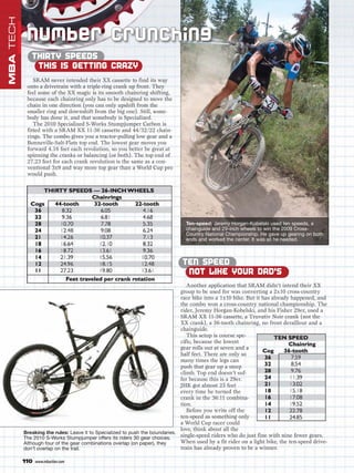 MBA TECH

            Nu mber C runc hi ng
              THIRTY SPEEDS
               THIS IS GETTING CRAZY
               SRAM never intended their XX cassette to find its way
            onto a drivetrain with a triple-ring crank up front. They
            feel some of the XX magic is its smooth chainring shifting,
            because each chainring only has to be designed to move the
            chain in one direction (you can only upshift from the
            smaller ring and downshift from the big one). Still, some-
            body has done it, and that somebody is Specialized.
               The 2010 Specialized S-Works Stumpjumper Carbon is
            fitted with a SRAM XX 11-36 cassette and 44/32/22 chain-
            rings. The combo gives you a tractor-pulling low gear and a
            Bonneville-Salt-Flats top end. The lowest gear moves you
            forward 4.16 feet each revolution, so you better be great at
            spinning the cranks or balancing (or both). The top end of
            27.23 feet for each crank revolution is the same as a con-
            ventional 3x9 and way more top gear than a World Cup pro
            would push.




                                                                                Ten-speed: Jeremy Horgan-Kobelski used ten speeds, a
                                                                                chainguide and 29-inch wheels to win the 2009 Cross-
                                                                                Country National Championship. He gave up gearing on both
                                                                                ends and worked the center. It was all he needed.



                                                                              TEN SPEED
                                                                               NOT LIKE YOUR DAD’S
                                                                                  Another application that SRAM didn’t intend their XX
                                                                               group to be used for was converting a 2x10 cross-country
                                                                               race bike into a 1x10 bike. But it has already happened, and
                                                                               the combo won a cross-country national championship. The
                                                                               rider, Jeremy Horgan-Kobelski, and his Fisher 29er, used a
                                                                               SRAM XX 11-36 cassette, a Truvativ Noir crank (not the
                                                                               XX crank), a 36-tooth chainring, no front derailleur and a
                                                                               chainguide.
                                                                                  This setup is course spe-
                                                                               cific, because the lowest
                                                                               gear rolls out at seven and a
                                                                               half feet. There are only so
                                                                               many times the legs can
                                                                               push that gear up a steep
                                                                               climb. Top end doesn’t suf-
                                                                               fer because this is a 29er.
                                                                               JHK got almost 25 feet
                                                                               every time he turned the
                                                                               crank in the 36:11 combina-
                                                                               tion.
                                                                                  Before you write off the
                                                                               ten-speed as something only
                                                                               a World Cup racer could
                                                                               love, think about all the
           Breaking the rules: Leave it to Specialized to push the boundaries.
           The 2010 S-Works Stumpjumper offers its riders 30 gear choices.     single-speed riders who do just fine with nine fewer gears.
           Although four of the gear combinations overlap (on paper), they     When used by a fit rider on a light bike, the ten-speed drive-
           don’t overlap on the trail.                                         train has already proven to be a winner.

           110   www.mbaction.com
 