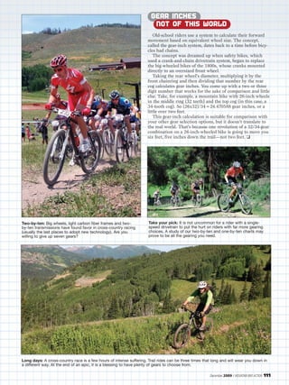 GEAR INCHES
                                                                        NOT OF THIS WORLD
                                                                        Old-school riders use a system to calculate their forward
                                                                     movement based on equivalent wheel size. The concept,
                                                                     called the gear-inch system, dates back to a time before bicy-
                                                                     cles had chains.
                                                                        The concept was dreamed up when safety bikes, which
                                                                     used a crank-and-chain drivetrain system, began to replace
                                                                     the big-wheeled bikes of the 1800s, whose cranks mounted
                                                                     directly to an oversized front wheel.
                                                                        Taking the rear wheel’s diameter, multiplying it by the
                                                                     front chainring and then dividing that number by the rear
                                                                     cog calculates gear inches. You come up with a two or three
                                                                     digit number that works for the sake of comparison and little
                                                                     else. Take, for example, a mountain bike with 26-inch wheels
                                                                     in the middle ring (32 teeth) and the top cog (in this case, a
                                                                     34-tooth cog). So (26x32)/34=24.470588 gear inches, or a
                                                                     little over two feet.
                                                                        This gear-inch calculation is suitable for comparison with
                                                                     your other gear selection options, but it doesn’t translate to
                                                                     the real world. That’s because one revolution of a 32/34-gear
                                                                     combination on a 26-inch-wheeled bike is going to move you
                                                                     six feet, five inches down the trail—not two feet. ❑




Two-by-ten: Big wheels, light carbon fiber frames and two-           Take your pick: It is not uncommon for a rider with a single-
by-ten transmissions have found favor in cross-country racing        speed drivetrain to put the hurt on riders with far more gearing
(usually the last places to adopt new technology). Are you           choices. A study of our two-by-ten and one-by-ten charts may
willing to give up seven gears?                                      prove to be all the gearing you need.




Long days: A cross-country race is a few hours of intense suffering. Trail rides can be three times that long and will wear you down in
a different way. At the end of an epic, it is a blessing to have plenty of gears to choose from.

                                                                                                       December 2009 / MOUNTAIN BIKE ACTION   111
 