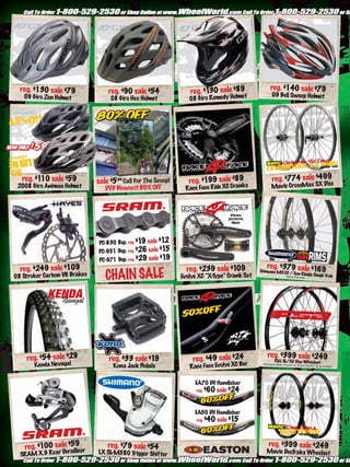 reg. $140 sale $79
  reg. $130 sale $79              reg. $90 sale $54               reg. $1 sale $89
                                                                         30                            09 Bell Sweep Helmet
   09 Giro Zen Helmet              08 Giro Hex Helmet             08 Giro Remedy Helme t




   reg. $1 sale $59
          10                  sale $5.99 Call For The Scoop!      reg. $199 sale $89                    reg. $774 sale $499c
 2008 Giro Animas Helmet         DVD Blowout! 80% OFF           Race Face Ride XC Crank
                                                                                        s              Mavic CrossMax SX Dis



                                                                                     175mm,
                                                                                    22/32/44,
                                                                                      Black




                              PC-830 8sp. reg. $1 sale $1
                                                 9        2
                              PC-951 9sp. reg. $26 sale $15
                               PC-971 9sp. reg. $29 sale $19
  reg. $249 sale $109                                            reg. $239 sale $109               reg. $379 sale $169
                                 CHAIN SALE
                                                                                                Shimano M525 /
                                                                                                               Sun Ringle Single
08 Stroker Carbon V6 Brakes                                    Evolve XC “X-Type” Crank Set                20mm                  Trak
                                                                                                                          Thru Axle.




            KENDA
              Nevagal


                                                                                    31.8
                                                                                  Oversized
                                                                                 Low Rise XC

    reg. $54 sale $29                                                                               reg. $399 sale $249
                                   reg. $33 sale $19               reg. $49 sale $24                      FSA SL/XC Disc Wheelset
       Kenda Nevagal                Kona Jack Pedals              Race Face Evolve XC Ba
                                                                                        r        Hook your “Back Country” or “Cross
                                                                                                                                      Country” rig up in style!




                                                                    EA70 DH Handlebar
                                                                     reg.   $60 sale $24


                                                                    EA50 DH Handlebar
                                                                     reg.   $40 sale $15


    reg. $100 sale $59ur
                     ille
                                  reg. $79 sale $54                                                  reg. $399 sale $249
                                                                                                   Mavic DeeT s Wheelset
                 Dera         LX SL                                                                          rak
  SRAM X.9 Re ar                   -M580 T er Shif ter
                                          rigg
 