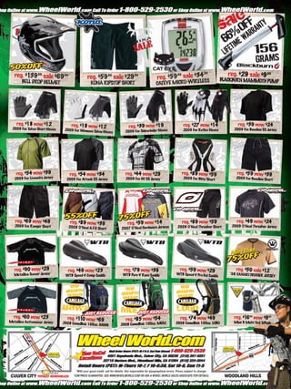reg. $1 .99 sale $69.99                                                                                                                      .99        reg. $29 sale $9.99
          39                                                                                              reg. $59 sale $34
                                                                                                                  .99
                                                 reg. $59.99 sale $29.99                                                                                BLACKBURN MAMMOTH PUMP
                                                                                                                             S
        BELL DROP HELMET                           KONA RIPSTOP SHORT                                    CATEYE MICRO-WIRELES




    reg. $18 now $12                reg. $18 now $12                                                                           reg. $27 now $14                reg. $39 now $24
  2009 Fox Tahoe Short Gloves
                                                                                   reg. $39 now $19                                                          2009 Fox Baseline SS Jersey
                                 2009 Fox Womens Tah                            2009 Fox Sidewinder Gloves                     2009 Fox Reflex Gloves
                                                    oe Gloves




    reg. $54 now $39               reg. $54 now $34                             reg. $44 now $29                              reg. $89 now $59                 reg. $59 now $39
   2009 Fox Livewire Jersey       2009 Fox Attack SS Jersey                     2009 Fox HC SS Jersey                          2009 Fox Blitz Short           2009 Fox Baseline Short




    reg. $69 now $49                reg. $89 now $39                              reg. $59 now $14                            reg. $89 now $59                 reg. $49 now $24
   2009 Fox Ranger Short           2008 O’Neal A- Sho                                                                      2009 O’Neal Thrasher Short       2009 O’Neal Thrasher Jersey
                                                10   rt                      2007 O’Neal Hardware Jerseys




   reg. $90 now $29               reg. $49 now $23                            reg. $79 now $39                               reg. $59 now $29                 reg. $50 sale $12
   Metallica Soccer Jersey       WTB Speed-V Comp Saddle                      WTB Pure-V Race Saddle                      WTB Speed-V Pro Gel Sad
                                                                                                                                                 dle
                                                                                                                                                           ‘08 CANARI CRUISER JER
                                                                                                                                                                                 SEY




  reg. $60 now $23                reg. $1 0 now $69                                                                          reg. $74 now $49                reg. $1 .99 now $9.99
                                                                                                                                                                    6
Metallica Activewe ar Jersey
                                         1                                      reg. $85 now $54                                                             Mini 9 Multi T T
                                2008 CamelBak 100oz.                                                                     2008 CamelBak 100oz. LOBO                         ool oPeak
                                                     HAWG                   2008 CamelBak 100oz. MULE




                                        *With your good credit, call for details. Not responsible for typographical errors. Prices subject to change.
 CULVER CITY TOTALLY REMODELED        *LOW PRICE GUARANTEE: SEE WWW.WHEELWORLD.COM OR ASK A WHEEL WORLD SALES ASSOCIATE FOR DETAILS.                     WOODLAND HILLS
 