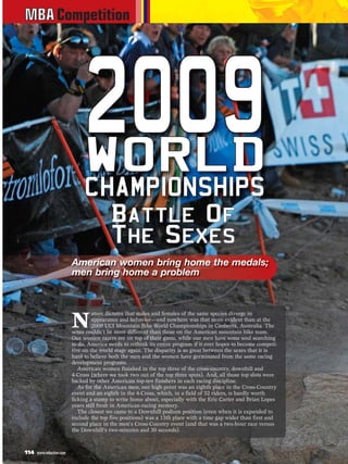 MBA Competition




                              2OR09
                              W
                                0 LD
                              C HA MP I ON SH I PS
                                 Ba t t l e O f
                                 Th e S e x e s
                         American women bring home the medals;
                         men bring home a problem




                         N
                                  ature dictates that males and females of the same species diverge in
                                  appearance and behavior—and nowhere was that more evident than at the
                                  2009 UCI Mountain Bike World Championships in Canberra, Australia. The
                         sexes couldn’t be more different than those on the American mountain bike team.
                         Our women racers are on top of their game, while our men have some soul searching
                         to do. America needs to rethink its entire program if it ever hopes to become competi-
                         tive on the world stage again. The disparity is so great between the sexes that it is
                         hard to believe both the men and the women have germinated from the same racing
                         development programs.
                            American women finished in the top three of the cross-country, downhill and
                         4-Cross (where we took two out of the top three spots). And, all those top slots were
                         backed by other American top-ten finishers in each racing discipline.
                            As for the American men, our high point was an eighth place in the Cross-Country
                         event and an eighth in the 4-Cross, which, in a field of 32 riders, is hardly worth
                         licking a stamp to write home about, especially with the Eric Carter and Brian Lopes
                         years still fresh in American-racing memory.
                            The closest we came to a Downhill podium position (even when it is expanded to
                         include the top five positions) was a 13th place with a time gap wider than first and
                         second place in the men’s Cross-Country event (and that was a two-hour race versus
                         the Downhill’s two-minutes and 30 seconds).



114   www.mbaction.com
 