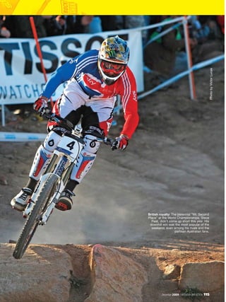 Photo by Victor Lucas
British royalty: The perennial “Mr. Second
Place” at the World Championships, Steve
  Peat, didn’t come up short this year. His
 downhill win was the most popular of the
  weekend, even among his rivals and the
                   partisan Australian fans.




         December 2009 / MOUNTAIN BIKE ACTION   115
 