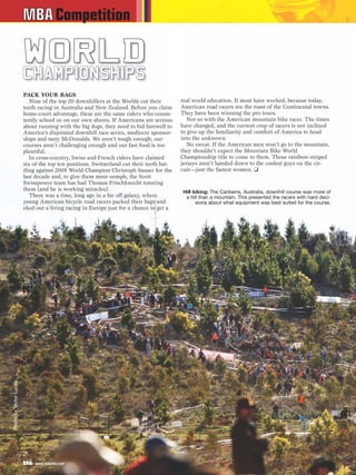 MBA Competition

                        WORLD
                        C H A M P I O N S H IP S
                        PACK YOUR BAGS
                           Nine of the top 20 downhillers at the Worlds cut their        real world education. It must have worked, because today,
                        teeth racing in Australia and New Zealand. Before you claim      American road racers are the toast of the Continental towns.
                        home-court advantage, these are the same riders who consis-      They have been winning the pro tours.
                        tently school us on our own shores. If Americans are serious        Not so with the American mountain bike racer. The times
                        about running with the big dogs, they need to bid farewell to    have changed, and the current crop of racers is not inclined
                        America’s disjointed downhill race series, mediocre sponsor-     to give up the familiarity and comfort of America to head
                        ships and tasty McDonalds. We aren’t tough enough, our           into the unknown.
                        courses aren’t challenging enough and our fast food is too          No sweat. If the American men won’t go to the mountain,
                        plentiful.                                                       they shouldn’t expect the Mountain Bike World
                           In cross-country, Swiss and French riders have claimed        Championship title to come to them. Those rainbow-striped
                        six of the top ten positions. Switzerland cut their teeth bat-   jerseys aren’t handed down to the coolest guys on the cir-
                        tling against 2008 World Champion Christoph Sauser for the       cuit—just the fastest women. ❑
                        last decade and, to give them more oomph, the Scott
                        Swisspower team has had Thomas Frischknecht tutoring
                        them (and he is working miracles).                                Hill biking: The Canberra, Australia, downhill course was more of
                           There was a time, long ago in a far off galaxy, where           a hill than a mountain. This presented the racers with hard deci-
                        young American bicycle road racers packed their bags and                sions about what equipment was best suited for the course.
                        eked out a living racing in Europe just for a chance to get a
Photo by Victor Lucas




                        116   www.mbaction.com
 