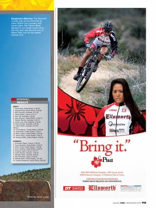 Equipment dilemma: The Downhill
course was not as technical as
many World Cup courses, and
some riders, like Fabien Barel,
elected to run single-crown forks.
His first split was second only to
Steve Peat, but his top speed
ranked 21st.




     DOWNHILL
     RESULTS
 MEN’S
 1. Steve Peat, Great Britain, 2:30.33
 2. Greg Minnaar, South Africa, 2:30.38
 3. Mick Hannah, Australia, 2:31.02
 4. Fabien Barel, France, 2:31.17
 5. Sam Hill, Australia, 2:33.04
 6. Gee Atherton, Great Britian, 2:334.31
 7. Nathan Rennie, Australia, 2:34.31
 8. Justin Leov, New Zealand, 2:34.32
 9. Chris Kovarik, Australia, 2:34.35
 10. Steve Smith, Canada, 2:34.50
 Others:
 13. Cody Warren, United States, 2:35.95
 15. Kyle Strait, United States, 2:36.31
 18. Brian Lopes, United States, 2:37.58
 21. Aaron Gwin, United States, 2:38.12
 22. Duncan Riffle, United States, 2:38.46

 WOMEN’S
 1. Emmeline Ragot, France, 2:50.05
 2. Tracy Moseley, Great Britian, 2:52.54
 3. Kathy Pruitt, United States, 2:54.89
 4. Fionn Griffiths, Great Britain, 2:56.79
 5. Floriane Pugin, France, 2:57.31
 6. Claire Buchar, Canada,, 2:59.42
 7. Micayla Gatto, Canada, 2:59.44
 8. Mio Suemasa, Japan, 2:59.56
 9. Melissa Buhl, United States, 3:01.69
 10. Joanna Petterson, South Africa, 3:03.30




                   Photo by Victor Lucas

                                               December 2009 / MOUNTAIN BIKE ACTION   119
 