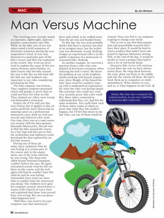 THE MAC ATTACK                                                                                                By Jim McIlvain




Man Versus Machine
   The wrecking crew recently tested        Gary said calmly as he walked away        swayed. Once you feel it, no computer
an expensive, lightweight, dual-sus-        from the pit area and headed home.        is going to change your mind.
pension, cross-country race bike.              To this day, the race tech probably       This is not to say that data acquisi-
While on the bike, two of our test          thinks that Gary’s reaction was that      tion and quantifiable research don’t
riders noted a brief sensation of           of an arrogant racer, but the techni-     have their place. It would be hard to
drivetrain resistance during the rear       cian was absolutely wrong. Nothing        trust a product that hadn’t been sub-
suspension’s travel. It was only            trumps an experienced rider’s in-the-     jected to rigorous laboratory testing.
detected at a particular part of the        saddle evaluation of a motorcycle or      Still, at the end of the day, it would be
bike’s travel, and that was explained       mountain bike. Nothing.                   harder to trust a product that hadn’t
in the review. Our write-up never              As another example, we received a      seen a lot of real-world abuse.
tried to explain the cause of this sen-     question from a rider who com-               Mountain Bike Action will continue
sation, because, quite frankly, we          plained of drivetrain resistance when     to test bikes the way we have always
didn’t know why the bike reacted            reducing his fork’s travel. We threw      tested them. We swap them between
the way it did. But we felt (and still      the problem at one of the brightest       the crew, plant our butts in the saddle
do) that our ride feedback was              minds working with bicycle suspen-        and ride the wheels off them. We don’t
important to any rider considering          sion, Dave Weagle, of the famed dw-       hook them up to computers or study
purchasing the bike.                        link. Dave tried but couldn’t come        spreadsheets. What matters to you,
   The bike company was furious.            up with a mathematical explanation        and us, is what happens on the trail. ❑
They supplied computer-generated            for what the rider was feeling (much
charts and graphs to prove that we          like scientists who could not, until
could not have felt what we did.            very recently, prove that a bee could         Jimmy Mac does use a computer for
They claimed our riders were wrong          fly). More riders contacted us             communication, so you can e-mail him
and demanded a retraction.                  explaining that they, too, had felt the    at Jamesmac@hi-torque.com.
   Forgive me if I’ve told you this         same sensation. You could show each
story before, but it applies to this sit-   of these riders reams of charts to
uation perfectly. Gary Nixon had an         prove that what they felt couldn’t
amazing career as a professional            happen, but I’ll bet that down to the
motorcycle racer, both on road race         last rider, not one of them would be
circuits and America’s dirt ovals.
One time, Gary was at a road course
test session with his then-sponsor,
Kawasaki Motorcycles. His job was
to flail the bike around the course
for a few laps and then pit so that
the technicians and engineers could
download the data captured by on-
the-bike sensors.
   During one of these pit
stops, Gary explained what he
was feeling at a certain part of
the course and, to his amaze-
ment, one of the techs told him
he was wrong. The three-time
AMA Grand National Champion
couldn’t believe his ears. He again
articulated exactly what he felt out
there on the course, and the tech
again told him he couldn’t have felt
what he said he was feeling.
Astounded, Gary tried one more
                                                                                                                                Illustration by Eduardo Gutiérrez




time to explain what the motorcycle
was doing. The stubborn tech spun
his computer around, showed Gary a
screen with a bunch of wavy lines
and explained that those lines proved
Gary was wrong. Bet you can guess
what happened next.
   “Well then, you need to let your
computer race that motorcycle,”


12   www.mbaction.com
 