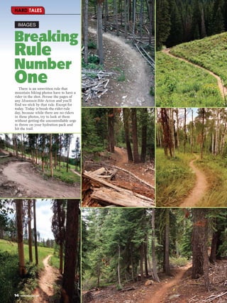 HARD TALES

 IMAGES


Breaking
Rule
Number
OneThere is an unwritten rule that
mountain biking photos have to have a
rider in the shot. Peruse the pages of
any Mountain Bike Action and you’ll
find we stick by that rule. Except for
today. Today is break-the-rider-rule
day, because while there are no riders
in these photos, try to look at them
without getting the uncontrollable urge
to throw on your hydration pack and
hit the trail.




14   www.mbaction.com
 