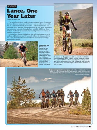 EVENTS

Lance, One
Year Later
Photos by Rob O’Dea

   The out-of-retirement, back-with-a-vengeance Lance Armstrong
had just finished some race in France when he followed up with a
trip to Leadville, Colorado, to race the Leadville 100. Lance had
raced the event last year after announcing he was bored with hang-
ing out on the beach in Santa Barbara with his old friend Dave
Lettieri. He finished second that year and promised to be back to
improve on his time.
   Promise kept. Lance finished the 100-mile endurance event in
six hours, 28 minutes and 50 seconds to beat six-time event win-
ner Dave Wiens by 28 minutes and over 1400 other riders by a
much wider margin.


                                               Eastbound and
                                               Down: He’s
                                               loaded up and
                                               truckin’, he’s
                                               gonna do what
                                               they say can’t be
                                               done. Mountain
                                               bike pros are pray-
                                               ing that Lance          No reason for disappointment: It would be the highlight of
                                               stays busy with his     most professional racers’ careers to finish in the top three at
                                               road racing career      the Leadville 100. Dave Wiens probably felt he let down his
                                               and new Team            fans with a second place. Not true. Dave’s ride was an amaz-
                                               RadioShack so he        ing achievement and ranks right up there with all the times he
                                               leaves them alone.      won the event.



                                                               Early morning rain: The lead group early in the event included Dave
                                                                Wiens (1), Lance (hidden behind Dave), Manny Prado (3) and Tinker
                                                                Juarez (1510). That isn’t dew on the trees. Racers faced a cold rain
                                                                                                           to start off the suffer fest.




                                                                                                      December 2009 / MOUNTAIN BIKE ACTION   15
 