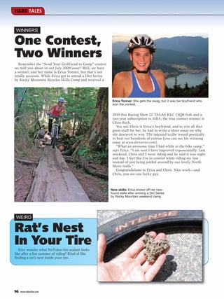 HARD TALES



WINNERS

One Contest,
Two Winners
  Remember the “Send Your Girlfriend to Camp” contest
we told you about in our July 2009 issue? Well, we have
a winner, and her name is Erica Tonner, but that’s not
totally accurate. While Erica got to attend a Dirt Series
by Rocky Mountain Bicycles Skills Camp and received a




                                                             Erica Tonner: She gets the swag, but it was her boyfriend who
                                                             won the contest.


                                                             2010 Fox Racing Shox 32 TALAS RLC 15QR fork and a
                                                             two-year subscription to MBA, the true contest winner is
                                                             Chris Burk.
                                                               You see, Chris is Erica’s boyfriend, and to win all that
                                                             great stuff for her, he had to write a short essay on why
                                                             she deserved to win. The talented scribe waxed poetically
                                                             to beat out hundreds of entries (you can see his winning
                                                             essay at www.dirtseries.com).
                                                               “What an awesome time I had while at the bike camp,”
                                                             says Erica. “I am sure I have improved exponentially. Last
                                                             weekend, Chris and I went riding and he said it was night
                                                             and day. I feel like I’m in control while riding my line
                                                             instead of just being jostled around by our lovely North
                                                             Shore trails.”
                                                               Congratulations to Erica and Chris. Nice work—and
                                                             Chris, you are one lucky guy.



                                                            New skills: Erica shows off her new-
                                                            found skills after winning a Dirt Series
                                                            by Rocky Mountain weekend camp.




WEIRD

Rat’s Nest
In Your Tire
   Ever wonder what NoTubes tire sealant looks
like after a hot summer of riding? Kind of like
finding a rat’s nest inside your tire.




16   www.mbaction.com
 