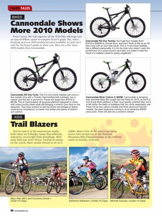 HARD TALES

 BIKES

Cannondale Shows
More 2010 Models
  Don’t worry. We will organize all the 2010 bike offerings into
an easy-to-follow, easier-to-compare buyer’s guide. But, when
                                                                            Cannondale RZ One Twenty: You’ll get four models (from
breaking news on 2010 models becomes available, we just can’t               $1919 to $3849) to choose from, and don’t think of this as an RZ
wait for the buyer’s guide to show you. Here are a few more                 One Forty with an inch less travel. This 4.7-inch-travel trailbike
2010 models from Cannondale.                                                has a different personality. It is for the rider who doesn’t want the
                                                                            punishment of a cross-country race bike, but doesn’t need the
                                                                            travel of a trailbike made for gnarly singletrack.




Cannondale RZ One Forty: This 5.5-inch-travel trailbike will come in
five models (one with a Truvativ HammerSchmidt crankset), two in            Cannondale Moto Carbon 2, $5299: Cannondale is dropping
carbon and the rest in aluminum. Prices will range from $1919 to            their downhill bikes (the Judge and the Perp) for 2010, so the 6.3-
$6199. This is Cannondale’s all-purpose platform designed to climb          inch-travel Moto platform is their most gravity-oriented bike, but it
with cross-country bikes while still bringing a smile to your face on the   is still within the realm of trailbikes that can climb reasonably well.
descents. They have worked to dial the shock and linkage to deliver         There will be two carbon models and three aluminum-framed
small-bump compliance, no-harsh mid-stroke and plenty of bottom-            models, the least expensive coming in at an attractive $2649
out cushion.                                                                price point. There will also be a women’s version.

     KIDS

Trail Blazers
  You’ve read it in the mainstream media.                   saddle. Meet a few of the deserving young
Kids today are lethargic, Game Boy-addicted,                racers who turned out at the National
sedentary, overweight little dumplings. Well,               Mountain Bike Championships at the SolVista
some kids just won’t listen. Instead of sitting             resort in Granby, Colorado.
on the couch, these rascals choose to sit on a




Mary Allen (901) and Courtney Comer—
Under-10 Class.                                              Katherine Roberson—Under-10 Class. Mitchell Dutczak—Under-14 Class.



18   www.mbaction.com
 