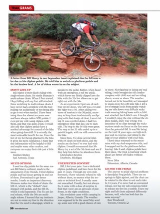 TRAILGRAMS




A letter from Bill Marcy in our September issue explained that he fell over a
lot due to his clipless pedals. We told him to switch to platform pedals and
let the bruises heal. A lot of riders wrote in on the subject.

DON’T GIVE UP                                 parallel to the pedal. Rather, when faced     or snow. Not figuring on doing any real
   Bill Marcy is most likely riding with      with an emergency, I roll my ankle,           riding, I only brought the old clunker
single-release cleats. He needs Shimano’s     which leaves me firmly clipped into the       complete with child seat and no riding
multi-release cleats. When I first started,   bike with the 51s but allows me to get        shorts, armor or shoes. The weather
I kept falling with my feet still attached.   right out with the 56s.                       turned out to be beautiful, so I managed
Since switching to multi-release cleats, I       As an experiment, I put one of each        to sneak away for a 20-mile ride. I got a
have never had a problem with the foot        type on my shoes. The left was a 51 and       lot of strange looks from people watch-
pulling out accidentally or not being able    the right was a 56. After adding two          ing me ride down very difficult rocky
to get it out when needed. I have been        turns of tension to the 56 pedal, neces-      trails wearing hiking boots with a child
using them for almost ten years now           sary to keep from inadvertently unclip-       seat attached, but I didn’t care. I thought
and have always ridden SPD pedals. I          ping with that design of cleat, I went rid-   I wouldn’t enjoy the ride without the cli-
even got my wife using clipless with          ing. It was a perfect demo. I had two         pless pedals, and I was wrong. The
them, and that was quite a feat. I would      emergency stops that day, one to each         assurance of no clips through the rocky
also add that clipless pedals have a          side. The stop to the 56 side went great.     sections made me focus on the fun more
marked advantage for control of the bike      The stop to the 51 side ended up in a         than the potential fall. It was like being
when going downhill. It is actually the       painful topple, with me still connected to    on the trail 14 years ago—no high-tech
most noticeable benefit for me. I love the    the bike.                                     gear and no worries, just riding to the
feel of my feet being attached to the bike.      Since then, I’ve done several rides        edge of your abilities with your bike.
It gives me more confidence. I hope that      with 56 cleats on both shoes, and the            I have since returned to the moun-
this information will be helpful to Bill      results are the best I’ve ever had with       tains with my dual-suspension ride, and
and maybe some other readers, and             clipless. I would recommend that Mr.          I swapped out for the platforms before
everyone can enjoy their ride just a little   Marcy try a set of the 56 cleats and see if   leaving. Like I said, clipless pedals have
more.                                         they help him before he abandons them.        their place. The trick is learning which
   Stephen Shelley                               Christopher Berchin                        places are better off ridden without
   San Antonio, Texas                            Dearborn, Michigan                         them.
                                                                                               Steve Dika
MULTI OPTIONS                                 UNEXPECTED CONVERT                               Edmonton, Alberta, Canada
   I used toe-clip pedals for the same rea-      Bill, I feel your pain. I am a dedicated
son Bill Marcy outlined, much to the          clipless pedalhead, and have been for the     GO FOR THE FROGS
amusement of my friends. I tried clipless     past 15 years. Through my own stub-              The answer to pedal clip-out problems
pedals and had issues getting in and out      bornness, I have valiantly refused to ride    is Speedplay Frog pedals. There are no
of them. Determined to get better             without them, no matter what the ter-         springs to fight against, and the cleat can
results, I made an important discovery.       rain or technical level. I usually came       be rotated in the shoe to suit each rider.
Shimano makes two kinds of cleats: the        out unscathed. Usually, but not always.       In 14 years, I’ve never had an unwanted
SH-51, which is the “default” cleat           So, it came with a dose of surprise to        release, nor has my sub-conscious failed
shipped with pedals, and the SH-56,           find that I now am an advocate of plat-       to release my feet on a tumble. I have my
which is sold separately. The 51s are lat-    forms, in the right conditions.               right and left cleats adjusted differently
eral release, while the 56s are multi-           My revelation came while camping in        because, well, who has both feet the
angle release. I learned that my instincts    Jasper, Alberta, Canada. The weather          same anyway?
are not to rotate my foot in the direction    was supposed to be the usual May send            Ron Woodward
that the 51s need to disengage, which is      up, some sun with a good chance of rain          Toronto, Ontario ❑

20   www.mbaction.com
 