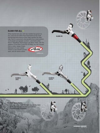 ELIXIR FOR ALL
What started last year with two models has grown to
four, and now all riders from ﬁrst-timers to the most                   ELIXIR CR
demanding pros have an Elixir that’s perfect for their
ride. Fact is, everyone’s ride beneﬁts from more control,
more power and greater comfort – and that’s what
Elixir’s TaperBore Technology is all about. Now, with the
addition of the Elixir 5 and the CR Mag, you can choose
from a wider range of tasty
features to ﬁt your needs.
There’s a new sheriff in brake
town, and its name is Elixir.
                                             avidbike.com




           ELIXIR 5                                         ELIXIR R
           (NEW)                                            (updated)




  Clean Sweep Rotors
  140 (rear only) /160/185/203 mm G3 Six Bolt
  NEW 160/185 mm Center Lock Rotors
  (LockRing not included)




                                                                                    ©2009 SRAM LLC
 