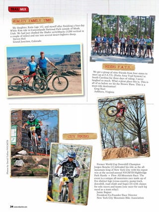 TRAIL MIX


                                   QUALITY FAMILY TIME
                                                                    myself after finishing a four-day
                                  My daughter, Katie (age 15), and
                                White Rim ride in Canyonlands    National Park outside of Moab,
                                                                    er switchbacks (1200 vertical in
                                Utah. We had just climbed the Shaf
                                a couple of miles) and ran into several desert bighorn sheep.
                                   Steven Heil
                                   Grand Junction, Colorado




                                                                                                                    RIDING F.A.T.S.
                                                                                                         We got a group of nine friends from
                                                                                                                                              four states to
                                                                                                        meet up at F.A.T.S. (Forks Area Trai
                                                                                                                                             l System) in
                                                                                                        South Carolina for three days of ridin
                                                                                                                                               g. I never
                                                                                                        laughed so much. What a great plac
                                                                                                                                            e this is. This is
                                                                                                        all of us before we hit the Brown
                                                                                                                                          Wave. This is a
                                                                                                        must-ride destination!
                                                                                                           Greg Neel
                                                                                                          Ashburn, Virginia




                                                                                     CITY BIKING
Photos by David Tufino/NYCMTB




                                                                                                             Former World Cup Downhill Champion
                                                                                                          Jurgen Beneke (1) defended his title as the all-
                                                                                                          mountain king of New York City with his repeat
                                                                                                          win at the second-annual NYCMTB Highbridge
                                                                                                          Park Hustle + Flow All-Mountain Race. The
                                                                                                          event is a unique all-mountain race made up of
                                                                                                          five distinct legs (cross-country, pump track,
                                                                                                          downhill, road climb and Super-D) with classes
                                                                                                          for solo racers and teams (one racer for each leg
                                                                                                          raced as a team relay).
                                                                                                             Jamie Bogner
                                                                                                             President/Co-Founder/Race Director
                                                                                                             New York City Mountain Bike Association


                                24 www.mbaction.com
 