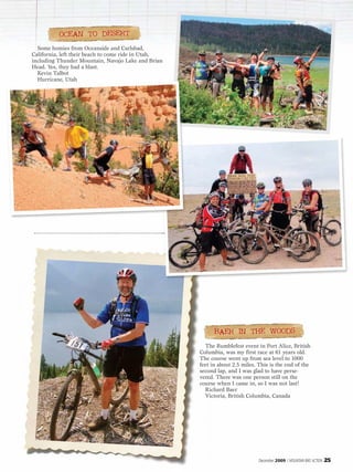 OCEAN TO DESERT
  Some homies from Oceanside and Carlsbad,
California, left their beach to come ride in Utah,
including Thunder Mountain, Navajo Lake and Brian
Head. Yes, they had a blast.
  Kevin Talbot
  Hurricane, Utah




                                                           BAER IN THE WOODS
                                                       The Rumblefest event in Port Alice, British
                                                     Columbia, was my first race at 61 years old.
                                                     The course went up from sea level to 1000
                                                     feet in about 2.5 miles. This is the end of the
                                                     second lap, and I was glad to have perse-
                                                     vered. There was one person still on the
                                                     course when I came in, so I was not last!
                                                       Richard Baer
                                                       Victoria, British Columbia, Canada




                                                                              December 2009 / MOUNTAIN BIKE ACTION   25
 