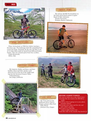 TRAIL MIX

                                                                                  SANDY TRAIL
                                                                             Me and my old JBC Pro Scandium on
                                                                           the long, dense beach sands at Legian
                                                                           Beach in Bali, Indonesia.
                                                                             Hendro Poernomo
                                                                             Rempoa, Banten, Indonesia




            REAL RECYCLING
    Flims, Switzerland, at 7000 feet, before starting a
 five-hour epic. The landscape looks like something from
 Lord of the Rings. Stunning. By the way, the bike is one
 of 15 other bikes made by myself from different broken
 frames. This one contains parts from four ex-bikes.
    Sergio Beresovsky
    Milan, Italy




                        FUTURE CHAMPS
       My stepsons, Robbie and Ryan, and their
     buddies, Ryan and Dale, taking a well-
     deserved rest at the top of the saddle lead-
     ing into the Sycamore Canyon Valley.
       Todd Galarneau
       San Diego, California




                                                                                   BECOME ALMOST FAMOUS
                                                        LOG RIDE                   We want to make you a star. Here’s how:
                                                                                   1) Image file size needs to be 600 KB or
                                                      My Trek and I on the            larger.
                                                    McKenzie River Trail in        2) Tell us what is going on in your photo
                                                    Oregon, going to Blue Pool.      (include names).
                                                      Kelly Warne                  3) Include your name and the city and
                                                      Junction City, Oregon          state where you live.
                                                                                   4) E-mail it to Trail Mix
                                                                                      (mbaction@hi-torque.com).
                                                                                   Trail Mix rider of the month: Pua Sawiki ❑



26   www.mbaction.com
 