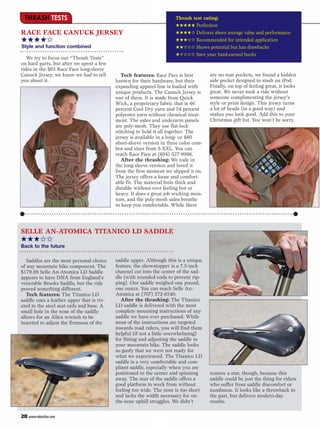 THRASH TESTS                                                        Thrash test rating:
                                                                      ★★★★★ Perfection
RACE FACE CANUCK JERSEY                                               ★★★★✩ Delivers above average value and performance
★★★★✩                                                                 ★★★✩✩ Recommended for intended application
Style and function combined                                           ★★✩✩✩ Shows potential but has drawbacks
                                                                      ★✩✩✩✩ Save your hard-earned bucks
   We try to focus our “Thrash Tests”
on hard parts, but after we spent a few
rides in the $65 Race Face long-sleeve
Canuck Jersey, we knew we had to tell         Tech features: Race Face is best        are no rear pockets, we found a hidden
you about it.                              known for their hardware, but their        side pocket designed to stash an iPod.
                                           expanding apparel line is loaded with      Finally, on top of feeling great, it looks
                                           unique products. The Canuck Jersey is      great. We never took a ride without
                                           one of them. It is made from Quick         someone complimenting the jersey’s
                                           Wick, a proprietary fabric that is 46      style or print design. This jersey turns
                                           percent Cool Dry yarn and 54 percent       a lot of heads (in a good way) and
                                           polyester yarn without chemical treat-     makes you look good. Add this to your
                                           ment. The sides and underarm panels        Christmas gift list. You won’t be sorry.
                                           are poly-mesh. They use flat-lock
                                           stitching to hold it all together. The
                                           jersey is available in a long- or $60
                                           short-sleeve version in three color com-
                                           bos and sizes from S-XXL. You can
                                           reach Race Face at (604) 527-9996.
                                              After the thrashing: We rode in
                                           the long-sleeve version and loved it
                                           from the first moment we slipped it on.
                                           The jersey offers a loose and comfort-
                                           able fit. The material feels thick and
                                           durable without ever feeling hot or
                                           heavy. It does a great job wicking mois-
                                           ture, and the poly-mesh sides breathe
                                           to keep you comfortable. While there




SELLE AN-ATOMICA TITANICO LD SADDLE
★★★✩✩
Back to the future

   Saddles are the most personal choice    saddle upper. Although this is a unique
of any mountain bike component. The        feature, the showstopper is a 7.5-inch
$179.98 Selle An-Atomica LD Saddle         channel cut into the center of the sad-
appears to have DNA from England’s         dle (with rounded ends to prevent rip-
venerable Brooks Saddle, but the ride      ping). Our saddle weighed one pound,
proved something different.                one ounce. You can reach Selle An-
   Tech features: The Titanico LD          Atomica at (707) 372-6540.
saddle uses a leather upper that is riv-      After the thrashing: The Titanico
eted to the steel seat rails and base. A   LD saddle is delivered with the most
small hole in the nose of the saddle       complete mounting instructions of any
allows for an Allen wrench to be           saddle we have ever purchased. While
inserted to adjust the firmness of the     most of the instructions are targeted
                                           towards road riders, you will find them
                                           helpful (if not a little overwhelming)
                                           for fitting and adjusting the saddle to
                                           your mountain bike. The saddle looks
                                           so goofy that we were not ready for
                                           what we experienced. The Titanico LD
                                           saddle is a very comfortable and com-
                                           pliant saddle, especially when you are
                                           positioned in the center and spinning      remove a star, though, because this
                                           away. The rear of the saddle offers a      saddle could be just the thing for riders
                                           good platform to work from without         who suffer from saddle discomfort or
                                           feeling too wide. The nose is too short    numbness. It looks like a throwback to
                                           and lacks the width necessary for on-      the past, but delivers modern-day
                                           the-nose uphill struggles. We didn’t       results.

28 www.mbaction.com
 