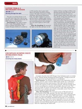 THRASH TESTS

LUPINE TESLA 4
HEADLIGHT SYSTEM
                                                                                     helmet without needing to follow com-
★★★✩✩                                      a CNC-machine that Lupine feels
                                           allows for greater precision of beam      plicated step-by-step directions. If you
Burning through the dark                   control. The light is housed in a CNC-    do read the instructions, and you
                                           machined, shot-peened aluminum            should, Lupine makes them easy to fol-
  The days are getting shorter, so if      body. Our light weighed 3.5 ounces,       low. All the wiring and connectors are
you still want to get your rides in dur-   and the battery weighed eight ounces.     well-designed and insulated.
ing the week, a lighting system like the   The kit comes with handlebar and hel-     Inadvertent disconnection of the
$420 Tesla 4 is your best bet.             met mounting options and a charger.       wiring is unlikely. The mounting sys-
  Tech features: The Tesla 4 comes         You can reach Lupine at (877) 285-        tems worked great and held the light
with a Tesla 700 headlight that pro-       4422.                                     steady during rough times. The battery
duces a claimed 700 lumens. The               After the thrashing: We mounted        charged quickly, and we experienced
Lupine Hexagon Reflector is tooled on      the light on the bike and later on the    over two hours of burn time with the
                                                                                     light on its full brightness. The light
                                                                                     puts off a good amount of heat, which
                                                                                     will shorten the bulb’s life if you stand
                                                                                     around letting it burn. If you use it
                                                                                     while in motion, the air-cooling should
                                                                                     be adequate to prolong bulb life. Alpine
                                                                                     sells all the parts separately, so we’d
                                                                                     recommend getting the kit and then
                                                                                     purchasing another light and battery so
                                                                                     you can run lights on your helmet and
                                                                                     bike at the same time. If you are new
                                                                                     to night riding, this is a plug-and-play
                                                                                     system that you’ll find easy to use and
                                                                                     ready to go.



CRUMPLER BUMPER ISSUE
HYDRATION PACK
★★✩✩✩
Covering too many bases




                                                      Crumpler describes their $95 Bumper Issue hydration pack as wonder-
                                                   ful for “hiking, biking, boarding and festival going.” Trying to cover all
                                                   those bases in an era of specialization is a tough goal.
                                                      Tech features: The Bumper Issue makes a fun impression with its
                                                   brightly colored, water-resistant 600D shell. Inside are a 150-denier
                                                   ripstop lining and three main pockets. Side clips can be released to
                                                   increase the capacity of the two largest pockets, offering enough space
                                                   to stow everything you need for an overnight, short of a tent. The
                                                   reservoir holds 70 ounces of fluid and has a wide slide opening and a
                                                   detachable hose and bite valve (with a removable cover). You can
                                                   reach Crumpler at (888) 384-3020.
                                                      After the thrashing: The reservoir is easy to fill and easier to
                                                   clean, thanks to the large opening. The bite valve didn’t leak and
                                                   flowed water well. The “cow-dropping protector” was somewhat both-
                                                   ersome to remove and replace. The pack itself is too thick. While it
                                                   might work great for hiking, boarding and festivals, it is overkill for
                                                   mountain biking, where less is more, especially if you are carrying it
                                                   on your back. The pockets are not as intuitive to access as on some
                                                   popular mountain-biking-specific packs, and there are not enough of
                                                   them for organizing the small stuff.

30   www.mbaction.com
 