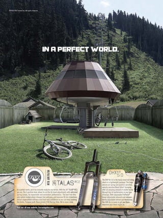 ©2009 FOX Factory Inc. All rights reserved




                                               In a perfect world.




                                                                                                                    DHXair
                                                     MTB AM/FR/DH




                                                                                                                       5.0
                                                                     talas
                                                                                                           The DHX®Air 5.0 is the heavy-duty trail riding
                                                                                                           Th
                                                                                                           Th                                          in
                                                                                                                                                       ing
                                                                                                                                                        ng
                                                                                                                                                        n
                                                                                             rc2
                                                                    36




                                                                                                           s
                                                                                                           sh
                                                                                                           shock in a lightweight package. The large rge
                                                                                                                                                      ge
                                                                                                           volume air spring and position-sensitive,
                                                                                                           vo
                                                                                                           vo                                       ive,
                                                                                                                                                    ive,
                                                                                                                                                     ve,
                                                                                        .AS RC2,
           In a perfect world, you’d be instantly ready for any terrain. With the 36® TALAS® RC2,
                                                                                              RC2,   rC2
                                                                                                           velocity sensitive Boost Valve® damping
                                                                                                           ve
                                                                                                           o
                                                                                                           of
                                                                                                                                                p
                                                                                                                                                ping
                                                                                                                                               r-bump
                                                                                                                                                -bump
                                                                                                                                                -b mp
                                                                                                           offer an amazing amount of stutter-bump      p
           you are. The 3-position lever allows for on-the-ﬂy travel adjustments with optimized
                                                                                         ptimized
                                                                                           t ized
                                                                                           ti i e          through big-hit performance in any type
                                                                                                           th
                                                                                                            h                                ny ype p
                                                                                                                                                    pe
           spring curves, for repeatable and consistent performance. The tool-free thru  e thru
                                                                                            thru           of
                                                                                                           of terrain. With adjustable ProPedal,
                                                                                                                                            edal,
                                                                                                                                            ed l  ®


           axle system makes wheel changes fast and easy, and massive 36 mm stanchions   nchions
                                                                                           chi ns
                                                                                             h s           linear adjustable rebound and indepen-
                                                                                                           li
                                                                                                            i                             d indepen-
                                                                                                                                             nd pen
                                                                                                                                              d e
           deliver unparalleled stiffness and front-end conﬁdence so you can keep pushing ushi
                                                                                          ushing
                                                                                             hi            d
                                                                                                           dently adjustable bottom-out res stance,
                                                                                                                                          resistance,
                                                                                                                                           esista ce,
                                                                                                                                           esist nce
                                                                                                                                            s t e
           the limits. Purpose built. Race proven. FOX Racing Shox. We’re never done.    ne.
                                                                                          e.               th
                                                                                                           th
                                                                                                           the DHX Air is ready to get you there...
                                                                                                                                        you there...
                                                                                                                                         o he e..
                                                                                                                                             h
                                                                                                           w
                                                                                                           wherever your there might be.
           Visit our all-new website: foxracingshox.com
 