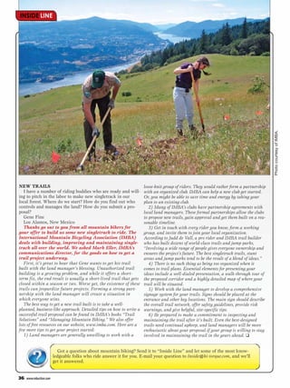 INSIDE LINE




                                                                                                                                         Photo courtesy of IMBA.
NEW TRAILS                                                           loose-knit group of riders. They would rather form a partnership
   I have a number of riding buddies who are ready and will-         with an organized club. IMBA can help a new club get started.
ing to pitch in the labor to make new singletrack in our             Or, you might be able to save time and energy by taking your
local forest. Where do we start? How do you find out who             plan to an existing club.
controls and manages the land? How do you submit a pro-                 2) Many of IMBA’s clubs have partnership agreements with
posal?                                                               local land managers. These formal partnerships allow the clubs
   Gene Fine                                                         to propose new trails, gain approval and get them built on a rea-
   Los Alamos, New Mexico                                            sonable timeline.
   Thanks go out to you from all mountain bikers for                    3) Get in touch with every rider you know, form a working
your offer to build us some new singletrack to ride. The             group, and invite them to join your local organization.
International Mountain Bicycling Association (IMBA)                  According to Judd de Vall, a pro rider and IMBA trail builder
deals with building, improving and maintaining single-               who has built dozens of world-class trails and jump parks,
track all over the world. We asked Mark Eller, IMBA’s                “Involving a wide range of people gives everyone ownership and
communications director, for the goods on how to get a               ensures the project’s future. The best singletrack trails, stunt
trail project underway.                                              areas and jump parks tend to be the result of a blend of ideas.”
   First, it’s great to hear that Gene wants to get his trail           4) There is no such thing as being too organized when it
built with the land manager’s blessing. Unauthorized trail           comes to trail plans. Essential elements for presenting your
building is a growing problem, and while it offers a short-          ideas include a well-dialed presentation, a walk-through tour of
term fix, the end result is usually a short-lived trail that gets    the proposed corridor and a highly detailed map of where your
closed within a season or two. Worse yet, the existence of these     trail will be situated.
trails can jeopardize future projects. Forming a strong part-           5) Work with the land manager to develop a comprehensive
nership with the land manager will create a situation in             signage system for your trails. Signs should be placed at the
which everyone wins.                                                 entrance and other key locations. The main sign should describe
   The best way to get a new trail built is to take a well-          the overall trail network, offer safety guidelines, provide risk
planned, business-like approach. Detailed tips on how to write a     warnings, and give helpful, site-specific tips.
successful trail proposal can be found in IMBA’s books “Trail           6) Be prepared to make a commitment to inspecting and
Solutions” and “Managing Mountain Biking.” We also offer             maintaining the trail after it’s built. Even the best-designed
lots of free resources on our website, www.imba.com. Here are a      trails need continual upkeep, and land managers will be more
few more tips to get your project started:                           enthusiastic about your proposal if your group is willing to stay
   1) Land managers are generally unwilling to work with a           involved in maintaining the trail in the years ahead. ❑


                          Got a question about mountain biking? Send it to “Inside Line” and let some of the most know-
                        ledgeable folks who ride answer it for you. E-mail your question to Inside@hi-torque.com, and we’ll
                        get it answered.


36   www.mbaction.com
 