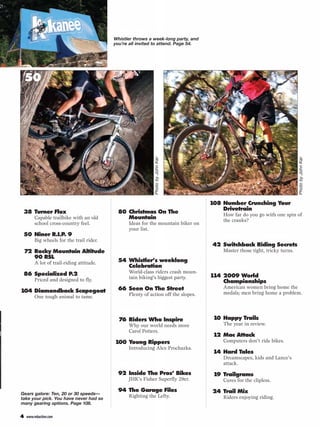 THIS MONTH
                                          Whistler throws a week-long party, and
                                          you’re all invited to attend. Page 54.




    50                                                                          72




                                                            Photo by John Ker




                                                                                                                             Photo by John Ker
 BIKE TESTS                                FEATURE                                   108 Number Crunching Your
                                                                                         Drivetrain
 38 Turner Flux                             80 Christmas On The                          How far do you go with one spin of
        Capable trailbike with an old          Mountain                                  the cranks?
        school cross-country feel.              Ideas for the mountain biker on
                                                your list.
 50 Niner R.I.P. 9                                                                   TRAINING & FITNESS
        Big wheels for the trail rider.
                                           CRANKWORX                                 42 Switchback Riding Secrets
    72 Rocky Mountain Altitude             FESTIVAL SPECIAL                              Master those tight, tricky turns.
       90 RSL
        A lot of trail-riding attitude.     54 Whistler’s weeklong
                                               Celebration                           COMPETITION
 86 Specialized P.2                             World-class riders crash moun-
                                                tain biking’s biggest party.         114 2009 World
        Priced and designed to fly.                                                      Championships
                                            66 Seen On The Street                        American women bring home the
104 Diamondback Scapegoat                                                                medals; men bring home a problem.
        One tough animal to tame.               Plenty of action off the slopes.


                                           PEOPLE                                    DEPARTMENTS
                                            76 Riders Who Inspire                     10 Happy Trails
                                                Why our world needs more                 The year in review.
                                                Carol Potters.
                                                                                      12 Mac Attack
                                          100 Young Rippers                              Computers don’t ride bikes.
                                                Introducing Alex Prochazka.
                                                                                      14 Hard Tales
                                                                                         Dreamscapes, kids and Lance’s
                                           TECHNICAL                                     attack.
                                            92 Inside The Pros’ Bikes                 19 Trailgrams
                                                JHK’s Fisher Superfly 29er.              Cures for the clipless.
                                            94 The Garage Files                      24 Trail Mix
Gears galore: Ten, 20 or 30 speeds—
take your pick. You have never had so
                                                Righting the Lefty.                      Riders enjoying riding.
many gearing options. Page 108.

4   www.mbaction.com
 