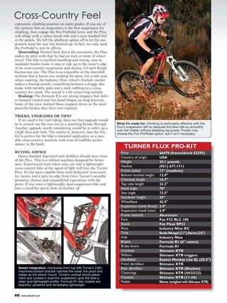 Cross-Country Feel
ergonomic climbing position on nasty grades. If you are of
the opinion that no suspension is the best suspension for
climbing, then engage the Fox ProPedal lever, and the Flux
will oblige with a rather harsh ride and a near-hardtail feel
at the pedals. We left the platform option off to let the sus-
pension keep the rear tire hooked up. In fact, we only used
the ProPedal to test its effects.
   Descending: Pointed back down the mountain, the Flux
makes its pilot wish that he had an inch or more of wheel
travel. The bike’s excellent handling and strong, easy-to-
modulate brakes make it easy to ride up to the razor’s edge
of its cross-country suspension and skinny, 2.0-inch Kenda
Karma rear tire. The Flux is so enjoyable on the downhill
sections that it leaves you wishing for more. On a side note,
when coasting, the Industry Nine wheel’s freehub ratchet
makes a hissing sound—something between a draggy disc
brake with metallic pads and a stick rubbing on a cross-
country tire tread. The sound is a bit unnerving initially.
   Braking: The Formula R1s are strong stoppers that deliv-
er boosted control and less hand fatigue on long descents.
Some of the crew marked these stoppers down as the most
powerful brakes they have ever enjoyed.

TRICKS, UPGRADES OR TIPS?
  If we used it for trail riding, then our first upgrade would
be to switch out the rear tire to a matching Kenda Nevegal.      What it’s made for: Climbing is particularly effective with the
Another upgrade worth considering would be to order up a         Flux’s suspension left on because the bike rolls so smoothly
                                                                 over the chatter without bleeding leg power. Purists may
15QR thru-axle fork. The reality is, however, that the Pro-      choose the Fox ProPedal option, but it isn’t necessary.
Kit is perfect for the bike’s intended application as a race-
able cross-country machine with tons of trailbike perfor-
mance in the bank.
                                                                      TURNER FLUX PRO-KIT
BUYING ADVICE                                                       Price                       $6478 (frame/shock $2395)
   Heavy-handed, big-travel trail skidders should steer clear       Country of origin           USA
of the Flux. This is a refined machine designed for better          Weight                      24.1 pounds
men. Experienced trail riders who can ride a lightweight
                                                                    Hotline                     (951) 677-1711
cross-country bike at the speed of light will love the Turner
Flux. It’s far more capable than most dedicated cross-coun-         Frame tested                17" (medium)
try racers, and it gets its edge from Dave Turner’s sensible        Bottom bracket height       12.9"
geometry choices and unparalleled experience with the               Chainstay length            16.7"
genre. If you want a lightweight, dual-suspension bike and          Top tube length             23.3"
have a need for speed, look no further. ❑                           Head angle                  70°
                                                                    Seat angle                  73.5°
                                                                    Standover height            29"
                                                                    Wheelbase                   43.5"
                                                                    Suspension travel (front)   3.9"
                                                                    Suspension travel (rear)    3.9"
                                                                    Frame material              Aluminum
                                                                    Fork                        Fox F32 RLC 100
                                                                    Shock                       Fox Float RP23
                                                                    Rims                        Industry Nine XC
                                                                    Tires                       Kenda Nevegal (2.1"), Karma (2.0")
                                                                    Hub                         Industry Nine
                                                                    Brakes                      Formula R1 (6" rotors)
                                                                    Brake levers                Formula R1
                                                                    Crankset                    Shimano XTR
                                                                    Shifters                    Shimano XTR triggers
                                                                    Handlebar                   Easton Monkey Lite SL (25.5")
                                                                    Front derailleur            Shimano XTR
  Sweet integration: (clockwise from top left) Turner’s CNC-        Rear derailleur             Shimano XTR (Shadow)
  machined bottom bracket catches the lower link pivot and          Chainrings
  triples as the shock mount. Turner’s vertical shock place-
                                                                                                Shimano XTR (44/32/22)
  ment and tucked-in dual-link suspension give the bike a           Cassette                    Shimano XTR (11-34)
  clean and lightweight profile. Formula R1 disc brakes are         Pedals                      None (weighed with Shimano XTR)
  beautiful, powerful and remarkably lightweight.


40   www.mbaction.com
 
