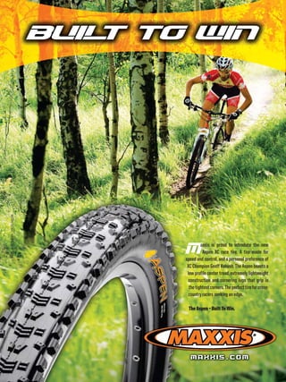 BUIL TO WIN
                                           T
RIDER: GEOFF KABUSH :: PHOTO: GIBSON




                                              M        axxis is proud to introduce the new
                                                        Aspen XC race tire. A tire made for
                                              speed and control, and a personal preference of
                                               XC Champion Geoff Kabush. The Aspen boasts a
                                               low profile center tread, extremely lightweight
                                               construction and cornering lugs that grip in
                                                the tightest corners. The perfect tire for cross-
                                               country racers seeking an edge.

                                               The Aspen – Built To Win.




                                                 MAXXIS.COM
 