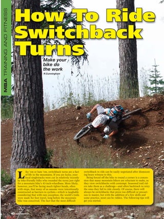 MBA TRAINING AND FITNESS


                            How To Ride
                            Switchback
                            Turns                        Make your
                                                         bike do
                                                         the work
                                                         R.Cunningham




                                                                                              switchback to ride can be easily negotiated after dismount-

                                  L
                                         ike ’em or hate ’em, switchback turns are a fact
                                         of life in the mountains. If you are lucky, your     ing bears witness to this.
                                         local singletracks were cut in relatively recently      Being forced off the bike to round a corner is a conces-
                                  by bike-friendly folks who rounded the turns just right     sion that many mountain bikers are reluctant to make, so
                                  for a mountain bike’s 43-inch-wheelbase. More likely,       they view switchbacks with contempt. Seasoned trail rid-
                                  however, you’ll be facing much tighter bends, often         ers take them as a challenge—and often backtrack to retry
                                  with steps, that many of us assume were intentionally       the ones they fail to ride cleanly. Of course, there will
                                  constructed as barriers to cyclists—which is laughable      always be switchbacks that prove too difficult or precari-
                                  considering that with rare exception, the world’s trails    ous to master, but with the addition of a few skills and
                                  were made for foot travel, long before the mountain         some practice, most can be ridden. The following tips will
                                  bike was conceived. The fact that the most difficult        get you started.



                           42   www.mbaction.com
 