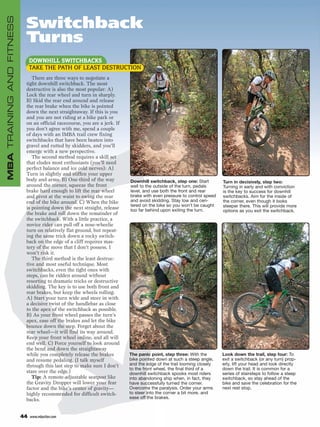 MBA TRAINING AND FITNESS
                            Switchback
                            Turns
                                DOWNHILL SWITCHBACKS
                                TAKE THE PATH OF LEAST DESTRUCTION
                               There are three ways to negotiate a
                            tight downhill switchback. The most
                            destructive is also the most popular: A)
                            Lock the rear wheel and turn in sharply.
                            B) Skid the rear end around and release
                            the rear brake when the bike is pointed
                            down the next straightaway. If this is you
                            and you are not riding at a bike park or
                            on an official racecourse, you are a jerk. If
                            you don’t agree with me, spend a couple
                            of days with an IMBA trail crew fixing
                            switchbacks that have been beaten into
                            gravel and rutted by skidders, and you’ll
                            emerge with a new perspective.
                               The second method requires a skill set
                            that eludes most enthusiasts (you’ll need
                            perfect balance and ice cold nerves): A)
                            Turn in slightly and stiffen your upper
                            body and arms. B) One-third of the way          Downhill switchback, step one: Start        Turn in decisively, step two:
                            around the corner, squeeze the front            well to the outside of the turn, pedals     Turning in early and with conviction
                            brake hard enough to lift the rear wheel        level, and use both the front and rear      is the key to success for downhill
                            and pivot at the waist to swing the rear        brake with even pressure to control speed   switchbacks. Aim for the inside of
                            end of the bike around. C) When the bike        and avoid skidding. Stay low and cen-       the corner, even though it looks
                                                                            tered on the bike so you won’t be caught    steeper there. This will provide more
                            is pointing down the next straight, release     too far behind upon exiting the turn.       options as you exit the switchback.
                            the brake and roll down the remainder of
                            the switchback. With a little practice, a
                            novice rider can pull off a nose-wheelie
                            turn on relatively flat ground, but repeat-
                            ing the same trick down a rocky switch-
                            back on the edge of a cliff requires mas-
                            tery of the move that I don’t possess. I
                            won’t risk it.
                               The third method is the least destruc-
                            tive and most useful technique. Most
                            switchbacks, even the tight ones with
                            steps, can be ridden around without
                            resorting to dramatic tricks or destructive
                            skidding. The key is to use both front and
                            rear brakes, but keep the wheels rolling:
                            A) Start your turn wide and steer in with
                            a decisive twist of the handlebar as close
                            to the apex of the switchback as possible.
                            B) As your front wheel passes the turn’s
                            apex, ease off the brakes and let the bike
                            bounce down the step. Forget about the
                            rear wheel—it will find its way around.
                            Keep your front wheel online, and all will
                            end well. C) Force yourself to look around
                            the bend and down the straightaway
                            while you completely release the brakes         The panic point, step three: With the       Look down the trail, step four: To
                            and resume pedaling. (I talk myself             bike pointed down at such a steep angle,    exit a switchback (or any turn) prop-
                            through this last step to make sure I don’t     and the edge of the trail looming closely   erly, lift your head and look directly
                                                                            to the front wheel, the final third of a    down the trail. It is common for a
                            stare over the edge.)                           downhill switchback spooks most riders      series of stairsteps to follow a steep
                               Tip: A remote-adjustable seatpost like       into abandoning ship when, in fact, they    switchback, so stay ahead of the
                            the Gravity Dropper will lower your fear        have successfully turned the corner.        bike and save the celebration for the
                            factor and the bike’s center of gravity—        Overcome the paralysis. Order your arms     next rest stop.
                            highly recommended for difficult switch-        to steer into the corner a bit more, and
                            backs.                                          ease off the brakes.



                           44   www.mbaction.com
 