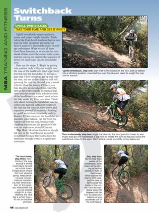 Switchback
MBA TRAINING AND FITNESS


                                Turns
                                 UPHILL SWITCHBACKS
                                 TAKE YOUR TIME AND GET IT RIGHT
                                   Uphill switchbacks require patience,
                                power and proper weight transfer. Trials
                                riders like Ryan Leech teach us that we can
                                hop our bikes up almost anything, but
                                Ryan’s mastery is beyond the reach of aver-
                                age enthusiasts. What we can all learn
                                from Ryan, however, is to size up the turn
                                ahead of time, enter the corner with a plan,
                                and stay cool as we execute the sequence of
                                moves we need to get up and around the
                                turn.
                                   Here are the steps: A) Begin by getting
                                into position early with your weight near
                                the nose of the saddle and your upper body Uphill switchback, step one: Start well to the outside of the turn, and be settled
                                lowered over the handlebar. B) Choose a       into a climbing position, crouched low over the bike and ready to weight the rear
                                                                              tire for traction.
                                gear that is low enough to get up and over
                                the turn, but not so low that you will risk
                                spinning the rear tire. Second gear is usual-
                                ly better than the granny. C) Steer your
                                bike like it is an old school bus. Start the
                                turn as far to the outside as practical and
                                steer into the corner with a decisive twist
                                of the handlebar—you won’t need to lean
                                the bike much. D) Take your time. Think
                                only about turning the handlebar into the
                                corner and keeping sufficient weight on
                                the rear tire for traction. Slow down and
                                reposition yourself if necessary. Rushing
                                an uphill switchback invariably ends in
                                disaster. E) Saw away on the handlebar to
                                maintain your balance. Let the front tire
                                wander all over the trail, because only
                                climbing traction and the position of the
                                rear tire matters on an uphill corner.
                                   Tip: Most riders lose traction or simply
                                fall over in the final third of an uphill
                                                                              Turn in decisively, step two: Angle the bike into the turn (you don’t need to lean
                                switchback because they fail to turn the      much) and give the handlebars a big twist to initiate the turn so that you round the
                                handlebar enough to make a significant        switchback close to the apex. Don’t attack; pedal smoothly to stay balanced.
                                correction.




                                  The crux move,                                                         Exit, step four:
                                 step three: Two-                                                      By the final three
                                  thirds of the way                                                         pedals of the
                                   around is where                                                   switchback, most
                            most riders fail and                                                     riders will be star-
                                   set a foot down.                                                        ing at the trail
                            Forget about where                                                        directly in front of
                                 the front wheel is                                                            their wheel,
                              going, keep pedal-                                                      which causes the
                                  ing and concen-                                                    rider to drift wide,
                                trate on maintain-                                                       and the bike to
                            ing rear wheel trac-                                                         fall towards the
                                tion. At this point,                                                  inside of the cor-
                            you should feel like                                                     ner. Flick the han-
                                    you are seated                                                      dlebar about 30
                                 upright in a chair,                                                    degrees into the
                                  steering the bike                                                  turn to catch your
                             like a school bus—                                                          balance as you
                               it’s not an intuitive                                                   accelerate out of
                                           process.                                                     the switchback.

                           46    www.mbaction.com
 