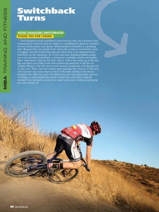 Switchback
MBA TRAINING AND FITNESS


                                  Turns
                                   AVOID DAMAGING SWITCHBACKS
                                   THANK YOU FOR CARING
                                      Trail designers avoid switchback turns because they are extremely time
                                   consuming to construct and are subject to vandalism by ignorant members
                                   of every backcountry user group. Maintaining switchbacks is a grueling
                                   task. Because they are usually built where the terrain is excessively steep
                                   or rugged, soil and reinforcing material often have to be imported from
                                   elsewhere on the mountain. So, if you and your skidding buddies gouge
                                   out a rut around a switchback, a volunteer—probably another mountain
                                   biker who doesn’t skid up the trail—has to walk a few miles up to the site,
                                   dig, and then carry filler rocks and reinforcing materials to fill the rut
                                   (simply filling it with dirt won’t work because boneheads will dig that out
                                   in one run). Then, the trail worker must redesign the entrance to the turn
                                   with features like stone steps so that it will resist rutting in the future.
                                   Multiply that effort by every switchback on your local mountain, and you
                                   will begin to understand how much wasted time and effort could be
                                   avoided if we learned to control our speed and corner without locking up
                                   our rear wheels. ❑




                           48   www.mbaction.com
 