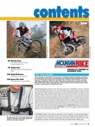 contents  86                                                                                     104




                                                                      Photo by John Ker




                                                                                                                                                                    Photo by John Ker
 28 Thrash Tests
      An amazing helmet and a
      camera to put on it.

 35 Inside Line
      Building trails and hanging your                                                                            VOLUME 24, NUMBER 12
      bike.                                                                                                       DECEMBER 2009
126 Quick Releases                            ON THE COVER
      MBA goes to the movies.
                                             Chris Kovarik, an Australian who summers in Whistler, British Columbia, launches
                                             his Intense 951 right there in his backyard, the Whistler Mountain Bike Park. Photo
130 Down The Trail                           by John “That guy is faster than my flash” Ker. The Niner R.I.P. 9 offers a unique
      The first step to stunt riding.        trail riding experience. Photo by John “Big wheels look better in photos” Ker. The
                                             2010 Turner Flux delivers the goods for cross-country racers and trail riders. Photo
                                             by John “I want a turn on that Turner” Ker.


                                             MOUNTAIN BIKE ACTION Magazine (ISSN 0895-8467 Canada GST 12500#9266RT: CPC INT’L. PUB MAIL
                                             40024492) DECEMBER 2009, Volume 24, Issue 12, is published monthly by Daisy/Hi-Torque Publishing Company,
                                             Inc., with editorial offices at 25233 Anza Dr., Valencia, CA 91355. Subscriptions $19.98 for 12 issues (one year).
                                             Canada add $12 additional postage for one year, $24 for two years. Foreign add $15 additional postage for one year,
                                             $30 for two years. Foreign subscriptions are shipped by surface mail and may take up to 15 weeks to receive.
                                             Copyright ©2009 by Daisy/Hi-Torque Publishing Company, Inc. All rights reserved. Nothing in this magazine may be
                                             reprinted in whole or in part, by any means, without the express permission of the publisher. Contributors:
                                             Photographs should be submitted in digital form on CD or DVD. Images should be 4 megapixels or higher. High-qual-
                                             ity, low-compression JPEG images are preferred. Please limit submissions to no more than 20 photos at one time.
                                             Transparencies and prints will no longer be accepted for consideration; such images should be scanned and submit-
                                             ted as high-resolution digital files. Captions should accompany all submissions. Make sure the photographer’s name,
                                             address, phone number and e-mail address are clearly labeled on each CD or DVD. Submissions will not be returned.
                                             Written articles should be submitted on CD (unless other arrangements have been made with the editors), saved as
                                             “text” files, and accompanied by a printed version. Written submissions, both on paper and CD, will not be returned.
                                             The publisher does not assume responsibility for unsolicited material. PERIODICALS: Postage paid at Santa Clarita,
                                             CA 91383, and at additional mailing offices. POSTMASTER: Send address changes to Mountain Bike Action
                                             Magazine, P.O. Box 958, Valencia, CA 91380-9058. Printed in U.S.A. For Canadian returns mail to: Bleuchip
                                             International, P.O. Box 25542 London, ON N6C 6B2.




                                              WARNING: Much of the action depicted in this magazine is potentially danger-
                                              ous. Virtually all of the riders seen in our photos are experienced experts or pro-
Re-ride your ride: This handy little video
camera captures all the hills, spills and
                                              fessionals. Do not attempt to duplicate any stunts that are beyond your own
thrills of your ride. Page 28.                capabilities. Always use discretion and wear the appropriate safety gear.

                                                                                                                         December 2009 / MOUNTAIN BIKE ACTION   5
 