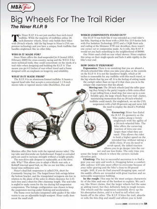 MBA           est

Big Wheels For The Trail Rider
The Niner R.I.P. 9
                                                                   WHICH COMPONENTS STAND OUT?

T
      he Niner R.I.P. 9 is not just another four-inch-travel
      trailbike. While the majority of trailbikes utilize 26-         Our R.I.P. 9 was built like it was intended as a trail rider’s
      inch-diameter wheels, Niner only builds their bikes          last bike. Starting at the front with a 2010 Fox 32 F-Series fork
with 29-inch wheels. Add the big hoops to Niner’s CVA sus-         with Fox Isolation Technology (FIT) and a 15QR front axle
pension technology and you have a unique, fresh trailbike that     and ending at the Shimano XTR rear derailleur, there wasn’t
handles singletrack like no other bike.                            one corner cut or compromise made. As it rolls, this R.I.P. 9
                                                                   would set you back something in the neighborhood of $6000.
WHO IS IT MADE FOR?                                                   Our Niner used a bolt-on rear wheel skewer. Niner employs
   Since Niner offers the dual-suspended Jet 9 (tested MBA,        this setup on their single-speeds and feels it adds rigidity to the
February 2009) for cross-country racing and the W.F.O. 9 for       bike’s rear end.
more technical trails, they could concentrate on the needs of a
trail rider when designing and building the R.I.P. 9. That         HOW DOES IT PERFORM?
means you get 4.5 inches of rear-wheel travel and a frame             Ergonomics: There is no mistaking that you are aboard a
designed with an emphasis on longevity and reliability.            29-inch-wheeled bike when you take your place at the controls
                                                                   on the R.I.P. 9. It is not the standover height, which at 30
WHAT IS IT MADE FROM?                                              inches is reasonable for any trailbike with this much travel, or
   The R.I.P. 9 is an aluminum-framed trailbike. It boasts a       the big wheels that tip you off. It is the feeling of sitting inside
tapered head tube that accepts a conventional 1-1/8-inch              the cockpit rather than on top of it that clues you in to the
steerer tube or tapered steerer tube (RockShox, Fox and               unique ride experience that lies ahead.
                                                                            Moving out: The 29-inch wheels (and the taller gear-
                                                                            ing they bring to the party) require a little extra effort
                                                                              to get rolling from a dead stop, but once up to a com-
                                                                              fortable spin, the large wheels float over trail chatter,
                                                                              maintaining momentum that no 26-inch-wheeled
                                                                             trailbike could match. For singletrack, we set the CVA
                                                                                suspension with a full 20-percent sag and never felt
                                                                                           the need to employ the shock’s ProPedal
                                                                                                lever.
                                                                                                      Cornering: Niner has dialed
                                                                                                     the R.I.P. 9’s geometry so the
                                                                                                       bike snakes along a twisty
                                                                                                        singletrack with the agility of
                                                                                                        a 26-inch-wheeled bike. The
                                                                                                         bike offers the cornering
                                                                                                         traction of tires one size
                                                                                                         larger than what they are
                                                                                                        rated. This allows the rider
                                                                                                       to hold a higher speed on the
                                                                                                      intended line without taking a
                                                                                                   skills clinic. If you do need to
                                                                                                 scrub speed, the added traction
                                                                                             allows you to go deeper into the cor-
Manitou offer 29er forks with the tapered steerer tube). The                         ner and use less brake. The only time you
top tube and downtube are hydroformed. Forged or extruded          sense the larger wheels is when the corners include
parts are used to increase strength without a weight penalty.      elevation gain.
   The non-drive-side dropout is replaceable, as is the drive         Climbing: The key to successful ascension is to find a
side. Why? This allows you to adapt a Maxle rear axle, a           gear you can spin and work it. Dropping below a comfort-
Rohloff internal speed hub, or, like on our test bike, a tradi-    able cadence will take more effort to overcome because of
tional nine-millimeter axle.                                       your taller gearing and the bike’s close-to-30-pound
   Niner’s dual-link suspension is called CVA, short for           weight. Still, if you do find yourself dropping rpm, out-of-
Constantly Varying Arc. The forged lower link swings below         the-saddle efforts are rewarded with great traction and no
the bottom bracket, and the triangulated swingarm sits low in      noticeable suspension bobbing.
relation to the plane of the axles to obtain clearance for 2.35-      In the rough: This may be the most unique characteris-
inch tires and a short-for-29er chainstay length. The seat tube    tic of the bike and one of the hardest to explain. We can’t
is angled to make room for the tire during full suspension         say, like Niner claims, that the larger wheels feel the same
compression. The linkage configuration was chosen to keep          as adding travel, but they definitely help in rough terrain.
the suspension moving under braking and acceleration.              The wheels and the suspension constantly divvy up the
   The frame even includes integrated cable guides if the rider    hit-absorption duties, and it is hard to tell when one
wants to use an adjustable-height seatpost. Niner really does      hands off to the other. The R.I.P. 9 bites the trail, absorbs
sweat the small stuff.                                             or rolls the hits (big and small) and allows you to hold

                                                                                                      December 2009 / MOUNTAIN BIKE ACTION   51
 