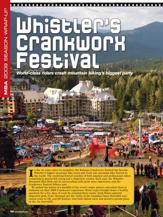 MBA 2009 SEASON WRAP-UP




                               Whistler’s
                               C ran kw or x
                               Festival
                                World-class riders crash mountain biking’s biggest party




                                                I
                                                     n the six years since its inception, the Kokanee Crankworx Festival has become
                                                     Whistler’s biggest mountain bike event and rivals any mountain bike festival in
                                                     the world. The weeklong festival consists of both amateur and professional riders
                                                competing in gravity-fed racing and a slopestyle contest. Each year, the Whistler
                                                Mountain Bike Park and its surrounding trails grow more impressive, and the
                                                Crankworx Festival follows suit.
                                                  We picked the brains of a handful of the event’s major players and asked them to
                                                elaborate on their 2009 Crankworx experience. Brian Lopes brought home a healthy
                                                paycheck for a few days of work by winning three events. Greg Watts captured
                                                slopestyle gold, Tyler Morland saw his vision of the Canadian Open Downhill race-
                                                course come to life, and Jill Kintner won both slalom races and scored a second place
                                                in the Air Downhill.


                          54 www.mbaction.com
 
