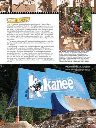 B r i an L op e s
   At 37 years old, World Champion Brian Lopes isn’t slowing down.
Although he retired from World Cup downhill racing years ago, he won
his fourth consecutive A-Line Air Downhill race, besting several current
top World Cup downhillers. Lopes also won the Giant Slalom event and
the Canadian Enduro Open Downhill race. How does he still do it?
   “I have the track wired, plus my years of jumping experience are a big
advantage on this course,” explains Lopes. “The fact that I’ve always rid-
den a smaller bike in this event helps me stay a bit lower. I probably lose
some time in the chattery turns, but downhill bikes feel too big for me on
this course.”
   The famous A-Line Downhill isn’t a technically demanding event, like
the Garbanzo Downhill or Canadian Open Downhill course, but it’s no
less physical.
   “I’ve won the 14-minute-long Garbanzo Downhill and actually thought
it was physically easier than winning the A-Line event,” Lopes says.
“Garbanzo is so gnarly. You have to pace yourself, because there will be
places to make up time in the long event. A-Line’s race may be easier         Big winner: Brian Lopes dominated (almost) every
technically, but there’s no place to make up any time. Every jump is way      event he entered. He leads the field through the
too short for the speed we’re hitting, but you have to pedal any chance       Enduro Open course. For the Enduro Downhill,
                                                                              Lopes raced his 6.3-inch-travel Ibis Mojo HD with a
you can. You have to race A-Line perfectly, every jump and turn, and          Marzocchi 66 fork. For rubber, he used his signature
sprint the entire time. Out of the four years I’ve won that race, this year   prototype 2.35-inch Kenda El Moco front tire and a
was the least physically demanding of all my wins. I wasn’t huffing like in   2.2-inch Kenda Karma rear tire mounted to Easton
the past.”                                                                    Havoc wheels and ran tubeless with Stan’s sealant.


                                                                                        Wall of refreshment: The top slopestyle
                                                                                           riders can navigate a variety of terrain
                                                                                       features. Geoff Gulevich sends his Rocky
                                                                                                         Mountain off a wall ride.




                                                                                                December 2009 / MOUNTAIN BIKE ACTION   57
 
