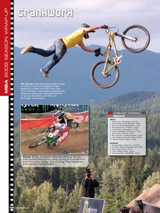 MBA 2009 SEASON WRAP-UP

                                 C r an kw or x




                                     The champ: High-flying Greg Watts soared
                                     to victory in front of thousands of fans
                                     aboard his custom five-inch-travel Gary
                                     Fisher Roscoe. It has tweaked geometry for
                                     slopestyle riding and is equipped with an
                                     air-sprung RockShox Lyrik fork and
                                     Bontrager components.




                                                                                                          GARBANZO DOWNHILL
                                                                                                          RESULTS
                                                                                                       MEN’S
                                                                                                       1. Justin Leov, Trek Racing, 13:44.55
                                                                                                       2. Chris Kovarik, Chain Reaction, +2.06
                                                                                                       3. Sam Hill, Monster/Specialized, +3.76
                                                                                                       4. Marc Beaumont, GT Bikes, +14.00
                                                                                                       5. Curtis Keene, Specialized, +18.00
                                                                                                       6. Andrew Neethling, Trek Racing, +26.77
                                                                                                       7. Steve Smith, MS Evil, +32.41
                                                                                                       8. Bryn Atkinson, Crankbro/Intense, +33.14
                                                                                                       9. Jack Reading, Ellsworth/Oneal, +35.90
                                                                                                       10. Bernat Guardia, Massi, +37.08

                                                                                                       WOMEN’S
                                                                                                       1. Miranda Miller, Santa Cruz, 16:32.32
                                                                                                       2. Emmeline Ragot, Suspension Ctr, +3.69
                                                                                                       3. Kathy Pruitt, Jamis, +20.32
                                                                                                       4. Fionn Griffiths, Norco, +25.24
                                                                                                       5. Danice Uyesugi, Trek/SRAM, +40.38

                                        Payday: By our calculations (meaning adding up his over-
                                        sized podium checks) Brian Lopes (4) brought home $9000 in
                                        prize money from his four days of racing. Three first places
                                        and a second—not too shabby.




                          60   www.mbaction.com
 