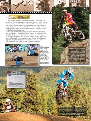 G r e g W a tt s
   Over the past five years, Northern California’s Greg Watts has
been at the forefront of the slopestyle scene. However, Watts’ biggest
contest victory came when he beat the world’s best tricksters at their
own game. Although he won the Volkswagen Best Trick contest at
last year’s Crankworx, his previous best result in the slopestyle con-
test was seventh place. What was going through Greg’s head during
his final, contest-winning run?
   “Basically, the whole day all I could think about was that final
run,” Watts said. “I had so much going through my head that I don’t
think I really decided on the tricks of my final run until I dropped
in! It’s definitely a nerve-racking event, but not because of the huge
crowd or because it’s the biggest contest of the year. It is the chance
of getting really hurt that causes the tension. Once I got to the bot-
tom of my clean run, it was the best feeling in the world.”


                                                          Top seed:
                                                          Giant-sponsored
                                                          Jared Rando                            Pinner: You may recognize
                                                          (right) did his                              Steve Smith from our
                                                          team proud as                            September issue “Young
                                                          the top qualifier                         Rippers” feature. Stevie
                                                          in the Giant                          rode fast all week, scoring a
                                                          Slalom. After                            seventh in the Garbanzo
                                                          eliminating Mike                          Downhill, sixth in the Air
                                                          Haderer here, he                       Downhill, and third place in
                                                          cruised to the                                 the Canadian Open
                                                          finals, where                                       Downhill event.
                                                          Brian Lopes got
                                                          the best of him.




         GIANT SLALOM
         RESULTS
    MEN’S
    1. Brian Lopes, Ibis/Oakley/Marzocchi
    2. Jared Rando, Giant Bicycles
    3. Johannes Fischbach, Ghost
    4. Michal Marosi, Self

    WOMEN’S
    1. Jill Kintner, Intense/Red Bull
    2. Emmeline Ragot, Suspension Ctr
    3. Leigh Donovan, Self
    4. Manon Carpenter, Royal/661




                                                                              Strait ahead: SoCal’s Kyle Strait kept the
                                                                              backflips and tailwhips at home, and brought
                                                                              his race face to Crankworx. Kyle won the tra-
                                                                              ditional Dual Slalom by beating Brian Lopes
                                                                              in the finals earlier in the week, but only last-
                                                                              ed a few rounds of the Giant Slalom.

                                                                                            December 2009 / MOUNTAIN BIKE ACTION   61
 