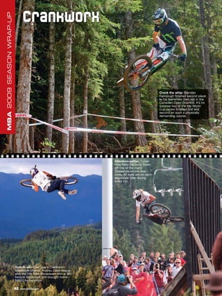 C r a nk wo r x
MBA 2009 SEASON WRAP-UP




                                                                                               Crack the whip: Brendan
                                                                                               Fairclough finished second place
                                                                                               to his teammate Sam Hill in the
                                                                                               Canadian Open Downhill. It’s no
                                                                                               surprise two of the top World
                                                                                               Cup racers finished first and
                                                                                               second on such a physically
                                                                                               demanding course.




                                                                 Attention-getter: Turner
                                                                 rider Kelly McGarry floats
                                                                 off one of the many
                                                                 Slopestyle course fea-
                                                                 tures. All eyes are on each
                                                                 slopestyle rider during
                                                                 every run.




                          Spin to win: Last year’s Crankworx
                          Slopestyle champ, Andreu Lacondeguy,
                          won the VW Trick Showdown with a 360
                          flatspin Superman and brought home
                          $6000 for his effort.

                          62   www.mbaction.com
 