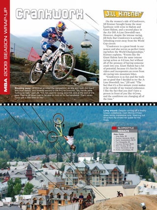 MBA 2009 SEASON WRAP-UP

                                C ra n k wo rx                                                                         Jill Kintner
                                                                                                                        On the women’s side of Crankworx,
                                                                                                                     Jill Kintner brought home the most
                                                                                                                     hardware with wins in Slalom and
                                                                                                                     Giant Slalom, and a second place in
                                                                                                                     the Air DH A-Line Downhill race.
                                                                                                                     However, despite the intense racing,
                                                                                                                     Jill feels that Crankworx is actually a
                                                                                                                     refreshing event away from the World
                                                                                                                     Cup circuit.
                                                                                                                        “Crankworx is a great break in our
                                                                                                                     season and also serves as perfect train-
                                                                                                                     ing before the World Championships,”
                                                                                                                     Kintner explains. “Events like the
                                                                                                                     Giant Slalom have the same intense
                                                                                                                     racing action as 4-Cross, but without
                                                                                                                     all of the pressure of having someone
                                                                                                                     crash into you. Giant Slalom has a lot
                                                                                                                     of potential, because it’s fun for the
                                                                                                                     riders and incorporates an event from
                                                                                                                     ski racing into mountain bikes.
                                                                                                                        “Crankworx is so fun and the trails
                                                                                                                     are so good that I decided to try the A-
                                                                                                                     Line Downhill, too,” Jill said. “The
                                                                                                                     fact that it’s a five-minute event makes
                               Breaking away: Jill Kintner smoked the competition as she won both the Giant          it far outside of my trained endurance.
                               and Dual slalom, and finished second in the A-Line Downhill. “My hands were           I like the fact that you don’t have a
                               hurting so bad,” said Jill. “I’m not used to racing downhill, and at the end of the   person in front of you like 4-Cross,
                               race I had to sit down just to be able to hold on to the handlebar. That’s when       and the conditions are changing all of
                               Fionn got a little time on me.”
                                                                                                                     the time.”



                                                                                                                     Lying around: Despite coming off a freshly
                                                                                                                     broken collarbone, Cam McCaul threw
                                                                                                                     down some impressive runs. Washing out
                                                                                                                     on a front flip ended his quest for the
                                                                                                                     finals.


                                                                                                                                    SLOPESTYLE
                                                                                                                                    RESULTS
                                                                                                                               Rider, Points
                                                                                                                               1. Greg Watts, 96
                                                                                                                               2. Brandon Semenuk, 95.25
                                                                                                                               3. Martin Soederstrom, 90.75
                                                                                                                               4. Paul Basagoitia, 90
                                                                                                                               5. Cameron McCaul, 89.25
                                                                                                                               6. Mitch Chubey, 87.75
                                                                                                                               7. Darren Berrecloth, 87.50
                                                                                                                               8. Andreu Lacondeguy, 83




                          64 www.mbaction.com
 