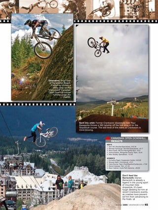 Downtime: Brad Oien
 of Huntington Beach,
  California, cruises a
     steep drop on the
“man-sized” Canadian
Open Downhill course
     running under the
               chairlift.




                            Sent into orbit: Former Crankworx slopestyle rider Paul
                            Basagoitia throws a 360 tailwhip off the first drop-in on the
                            Slopestyle course. The skill level of the riders at Crankworx is
                            mind-blowing.


                                                             CANADIAN OPEN DOWNHILL
                                                             RESULTS
                                                        MEN’S
                                                        1. Sam Hill, Monster/Specialized, 3:02.56
                                                        2. Brendan Fairclough, Monster/Specialized, +8.17
                                                        3. Steve Smith, MS Evil Racing/Red Bull, +9.21
                                                        4. Joshua Button, Mongoose Gravity Team, +9.44
                                                        5. Neko Mulally, Specialized, +12.03

                                                        WOMEN’S
                                                        1. Emmeline Ragot, Suspension Center, 3:45.05
                                                        2. Micayla Gatto, Commencal, +2.01
                                                        3. Claire Buchar, Team ChainReactionCycles.com, +7.94
                                                        4. Danice Uyesugi, Trek, +21.43
                                                        5. Dawn Cashen, Cycle Path Kelowna, +48.29



                                                                             Don’t feed the
                                                                             Berrecloth: Darren
                                                                             Berrecloth is already a
                                                                             legend in the young sport
                                                                             of mountain bike
                                                                             slopestyle. It’s been
                                                                             tough sledding for him at
                                                                             recent Crankworx events,
                                                                             as crashes have prevent-
                                                                             ed him from advancing to
                                                                             the finals. ❑

                                                                   December 2009 / MOUNTAIN BIKE ACTION     65
 