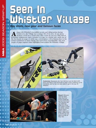 MBA 2009 SEASON WRAP-UP


                                Seen In
                                Whistler Village
                                 Spy shots, new gear and famous faces


                                   A
                                           long with Whistler’s incredible terrain and riding action during
                                           Crankworx, the Village has a unique life of its own. At any given
                                           moment you’ll see a world-class rider cruise by you on a bike full of
                                   prototype components, spot a streaker or a guy in a bunny suit, catch one of
                                   the live bands on stage, or strike up a conversation with a famous face in the
                                   crowd. Crankworx is many things, but most of it’s unpredictable. The next
                                   couple of pages capture some highlights from within the Whistler Village.




                                                                               Customize: Slopestyle star Cam McCaul runs his Saint shift
                                                                               lever mounted on the downtube to keep it from cluttering up his
                                                                               handlebar, and he has one less cable to get in the way for
                                                                               barspins.




                                                                                                       Desert: Shimano
                                                                                                       held the Saint
                                                                                                       Deep Summer
                                                                                                       Photo Challenge
                                                                                                       during Crankworx.
                                                                                                       The cupcake eat-
                                                                                                       ing challenge
                                                                                                       killed time while
                                                                                                       the judges scored
                                                                                                       the photo entries.
                                                                                                       Racers Steve
                                                                                                       Smith (right) and
                                                                                                       Brian Lopes (next
                                                                                                       to Smith) can eat
                                                                                                       about as fast as
                                                                                                       they ride.




                          66   www.mbaction.com
 