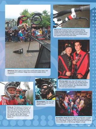 What is it?: Cruising the pits of Crankworx always
                                                                           reveals some prototype bikes and components. We
                                                                           spotted this new brake from Avid, and it appears to be
                                                                           a bit of a hybrid between their Elixir and Code brakes,
                                                                           and geared toward long-travel bikes.




Sideshow: Ryan Leech is one of the world’s best trials riders, and
his exhibitions in Whistler Village have become a staple during
Crankworx.




                                                                                   Winning style: Sure, Sam Hill (right) won the
                                                                                   Canadian Open Downhill, but his best showing
                                                                                   of the weekend was at the Troy Lee D3 party.
                                                                                   Sam and his mechanic, Jacy Shumilak, show
                                                                                   off some sport jacket style.




                                               Showstopper: The Troy Lee
                                               Designs D3 helmet was the
                                               guest of honor.
Going up: The beauty of Crankworx is
that while all of the action is going, on
riders can hit the mountain for a day
full of downhill runs. You never know
who will end up sitting next to you on
the chairlift. (Left to right: Richey
Schley, Wade Simmons and Bryson
Martin Jr.)                                                                  Around the clock: Whistler has the world’s best mountain
                                                                             bike park, but when the sun goes down, the fun doesn’t
                                                                             end in the Village. Check out Troy Lee Design’s D3 helmet
                                                                             introduction party at the Savage Beagle Lounge.

                                                                                                     December 2009 / MOUNTAIN BIKE ACTION   67
 