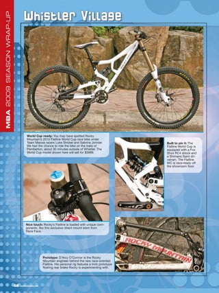 Whistler Village
MBA 2009 SEASON WRAP-UP




                                    World Cup ready: You may have spotted Rocky
                                    Mountain’s 2010 Flatline World Cup race bike under
                                    Team Maxxis racers Luke Strobel and Sabrina Jonnier.                  Built to pin it: The
                                    We had the chance to ride the bike on the trails of                   Flatline World Cup is
                                    Pemberton, about 30 minutes outside of Whistler. The                  equipped with a Fox
                                    World Cup model shown here will sell for $5999.                       Shox RC4 shock and
                                                                                                          a Shimano Saint dri-
                                                                                                          vetrain. The Flatline
                                                                                                          WC is race-ready off
                                                                                                          the showroom floor.




                                    Nice touch: Rocky’s Flatline is loaded with unique com-
                                    ponents, like this exclusive direct-mount stem from
                                    Race Face.




                                                  Prototype: D’Arcy O’Connor is the Rocky
                                                  Mountain engineer behind the new race-oriented
                                                  Flatline. His personal rig features a trick prototype
                                                  floating rear brake Rocky is experimenting with.




                          68   www.mbaction.com
 
